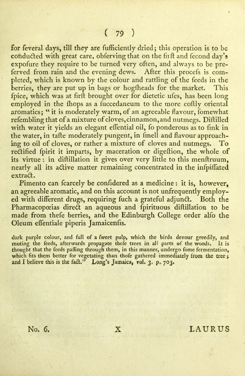 for feveral days, till they are fufficiently dried; this operation Is to be conducted with great care, obferving that on the fiift and fecond day’s expofure they require to be turned very often, and always to be pre- ferred from rain and the evening dews. After this procefs is com- pleted, which is known by the colour and rattling of the feeds in the berries, they are put up in bags or hogfheads for the market. This fpice, which was at firft brought over for dietetic ufes, has been long employed in the lhops as a fuccedaneum to the more collly oriental aromatics; “ it is moderately warm, of an agreeable flavour, fomewhat refembling that of a mixture of cloves, cinnamon, and nutmegs. Diftilled with water it yields an elegant eflential oil, fo ponderous as to link in the water, in tafte moderately pungent, in fmell and flavour approach- ing to oil of cloves, or rather a mixture of cloves and nutmegs. To rectified fpirit it imparts, by maceration or digeftion, the whole of its virtue : in diftillation it gives over very little to this menftruum, nearly all its a&ive matter remaining concentrated in the infpifiated extract. Pimento can fcarcely be confidered as a medicine: it is, however, an agreeable aromatic, and on this account is not unfrequently employ- ed with different drugs, requiring fuch a grateful adjunct. Both the Pharmacopoeias direct an aqueous and fpirituous diftillation to be made from thefe berries, and the Edinburgh College order alfo the Oleum efl'entiale piperis Jamaicenfis. dark purple colour, and full of a fweet pulp, which the birds devour greedily, and muting the feeds, afterwards propagate thefe trees in all -parts of the woods. It is thought that the feeds palling through them, in this manner, undergo fome fermentation, which fits them better for vegetating than thofe gathered immediately from the tree j and I believe this is the faft.” Long’s Jamaica, vol. 3. p. 703.