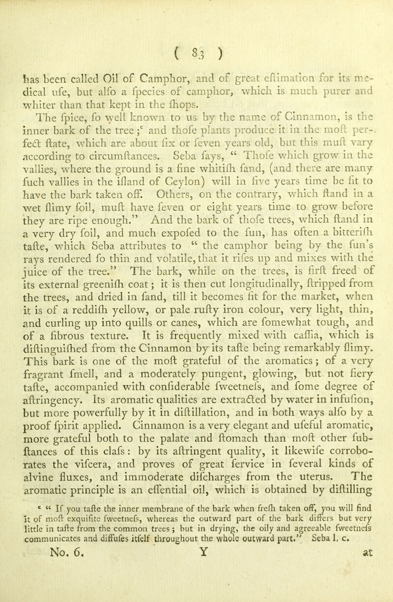 ( 3.3 ) has been called Oil of Camphor, and of great eftimation for its me- dical ufe, but alfo a fpecies of camphor, which is much purer and whiter than that kept in the fhops. The fpice, fo well known to us by the name of Cinnamon, is the inner bark of the tree ;c and thofe plants produce it in the moft per-. fe£t ftate, which are about fix or feven years old, but this muft vary according to circumftances. Seba fays, “ Thofe which grow in the vallies, where the ground is a fine whitifh fand, (and there are many fuch vallies in the ifland of Ceylon) will in live years time be lit to have the bark taken off. Others, on the contrary, which hand in a wet flimy foil, mull have feven or eight years time to grow before they are ripe enough.” And the bark of thofe trees, which Hand in a very dry foil, and much expofed to the fun, has often a bitterilh tafte, which Seba attributes to “ the camphor being by the fun’s rays rendered fo thin and volatile, that it rifes up and mixes with the juice of the tree.” The bark, while on the trees, is firft freed of its external greenilh coat; it is then cut longitudinally, llripped from the trees, and dried in fand, till it becomes fit for the market, when it is of a reddilh yellow, or pale rufty iron colour, very light, thin, and curling up into quills or canes, which are fomewhat tough, and of a fibrous texture. It is frequently mixed with caftia, which is diftinguifhed from the Cinnamon by its tafte being remarkably flimy. This bark is one of the moft grateful of the aromatics ; of a very fragrant fmell, and a moderately pungent, glowing, but not fiery tafte, accompanied with conliderable fweetnefs, and fome degree of aftringency. Its aromatic qualities are extradled by water in infufion, but more powerfully by it in diftillation, and in both ways alfo by a proof fpirit applied. Cinnamon is a very elegant and ufeful aromatic, more grateful both to the palate and ftomach than moft other fub- ftances of this clafs : by its aftringent quality, it likewife corrobo- rates the vifcera, and proves of great fervice in feveral kinds of alvine fluxes, and immoderate difcharges from the uterus. The aromatic principle is an effential oil, which is obtained by diftilling e “ If you tafte the inner membrane of the bark when frefh taken off, you will find it of moft exquifite fweetnefs, whereas the outward part of the bark differs but very little in tafte from the common trees ; but in drying, the oily and agreeable fweetnefs communicates and diffufes itfelf throughout the whole outward part.” Seba 1, c. No. 6. Y at