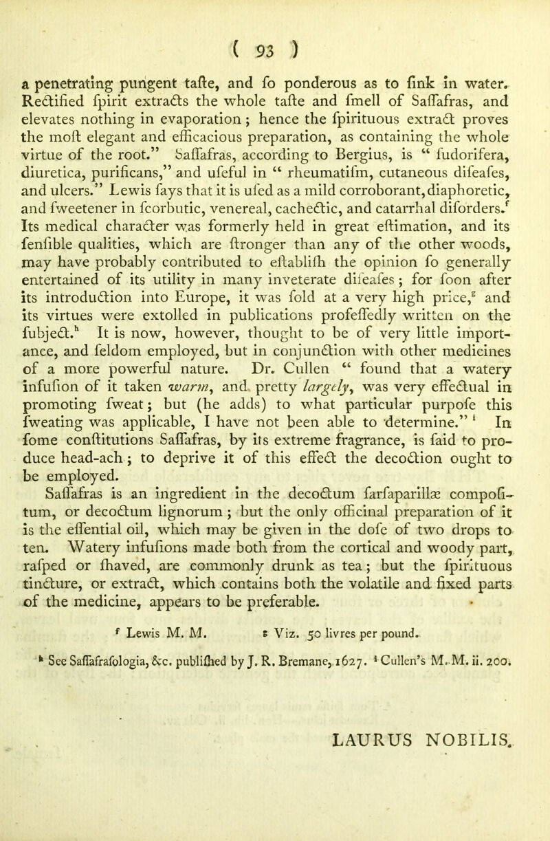 a penetrating pungent tafte, and fo ponderous as to fink in water. Rectified fpirit extracts the whole tafte and fmell of Saflafras, and elevates nothing in evaporation ; hence the fpirituous extract proves the molt elegant and efficacious preparation, as containing the whole virtue of the root.” Saflafras, according to Bergius, is “ fudorifera, diuretica, purificans,” and ufeful in “ rheumatifm, cutaneous difeafes, and ulcers.” Lewis fays that it is uled as a mild corroborant,diaphoretic, and fweetener in fcorbutic, venereal, cacheCtic, and catarrhal diforders/ Its medical character was formerly held in great eftimation, and its fenfible qualities, which are ftronger than any of the other woods, may have probably contributed to eftablifh the opinion fo generally entertained of its utility in many inveterate difeafes; for foon after its introduction into Europe, it was fold at a very high price,2 and its virtues were extolled in publications profeffedly written on the fubjeCt.h It is now, however, thought to be of very little import- ance, and feldom employed, but in conjunction with other medicines of a more powerful nature. Dr. Cullen “ found that a watery infufion of it taken ’warm, and pretty largely, was very effectual in promoting fweat; but (he adds) to what particular purpofe this fweating was applicable, I have not been able to determine.” 1 In fome conftitutions Saffafras, by its extreme fragrance, is faid to pro- duce head-ach ; to deprive it of this effeCt the decoCtion ought to be employed. Saflafras is an ingredient in the decoCtum farfaparillae compofi- turn, or decoCtum lignorum ; but the only officinal preparation of it is the eflentiai oil, which may be given in the dofe of two drops to ten. Watery infufions made both from the cortical and woody part, rafped or fhaved, are commonly drunk as tea; but the fpirituous tinCture, or extraCt, which contains both the volatile and fixed parts of the medicine, appears to be preferable. f Lewis M. M. s Viz. 50 livres per pound. h See Saflafrafologia, &c. publifhed by J. R. Bremane, 1627. Cullen’s M. M.ii.200i LAURUS NOB I LIS.