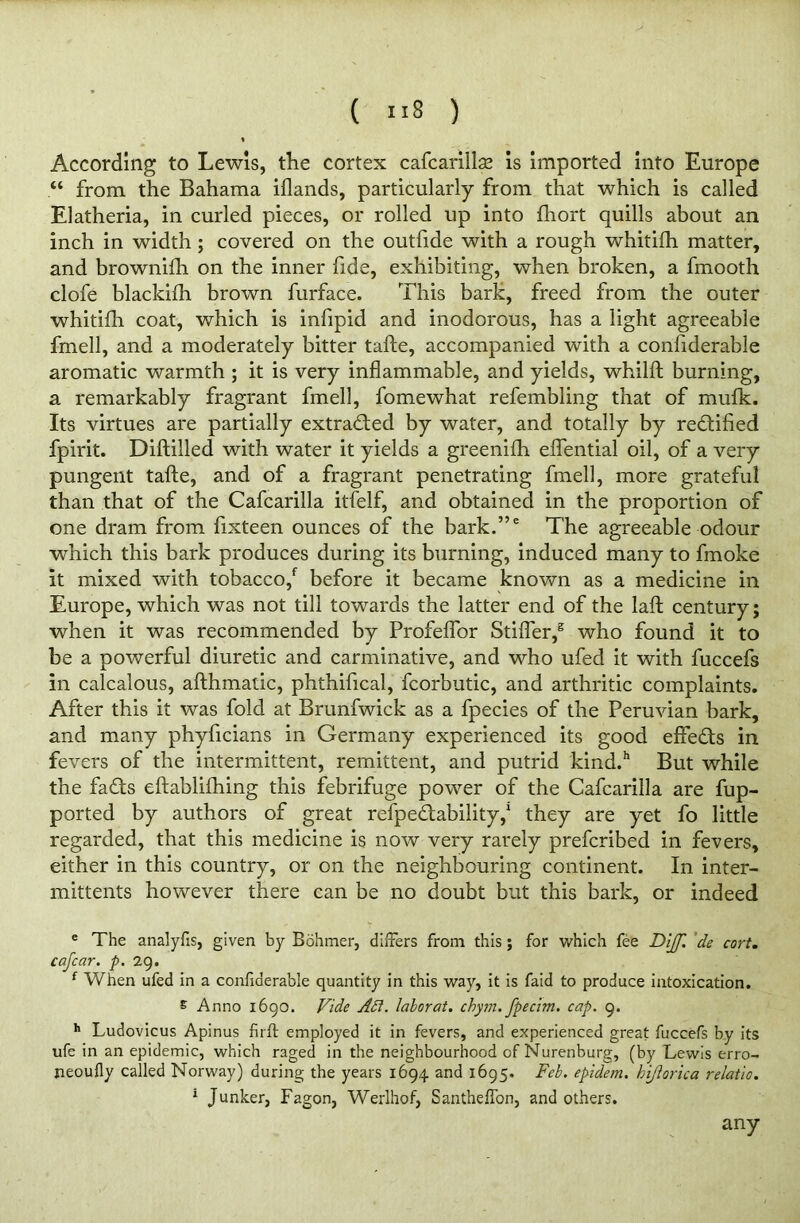 According to Lewis, the cortex cafcarillse is imported into Europe “ from the Bahama iflands, particularly from that which is called Elatheria, in curled pieces, or rolled up into fhort quills about an inch in width ; covered on the outfide with a rough whitifh matter, and brownifh on the inner fide, exhibiting, when broken, a fmooth clofe blackifh brown furface. This bark, freed from the outer whitifh coat, which is infipid and inodorous, has a light agreeable fmell, and a moderately bitter tafte, accompanied with a confiderable aromatic warmth ; it is very inflammable, and yields, whilft burning, a remarkably fragrant fmell, fomewhat refembling that of mufk. Its virtues are partially extracted by water, and totally by rectified fpirit. Diftilled with water it yields a greenifh eflential oil, of a very pungent tafte, and of a fragrant penetrating fmell, more grateful than that of the Cafcarilla itfelf, and obtained in the proportion of one dram from fixteen ounces of the bark.,,e The agreeable odour which this bark produces during its burning, induced many to fmoke it mixed with tobacco/ before it became known as a medicine in Europe, which was not till towards the latter end of the laft century; when it was recommended by Profeflor Stifler/ who found it to be a powerful diuretic and carminative, and who ufed it with fuccefs in calcalous, afthmatic, phthifical, fcorbutic, and arthritic complaints. After this it was fold at Brunfwick as a fpecies of the Peruvian bark, and many phyficians in Germany experienced its good effedts in fevers of the intermittent, remittent, and putrid kind.h But while the fadts eftablifhing this febrifuge power of the Cafcarilla are fup- ported by authors of great refpedtability/ they are yet fo little regarded, that this medicine is now very rarely prefcribed in fevers, either in this country, or on the neighbouring continent. In inter- mittents however there can be no doubt but this bark, or indeed e The analyfis, given by Bohmer, differs from this; for which fee Dijf. de cort. cafcar. p. 29. f When ufed in a confiderable quantity in this way, it is faid to produce intoxication. E Anno 1690. Vide Act. labor at. chym. fpecim. cap. 9. h Ludovicus Apinus firft employed it in fevers, and experienced great fuccefs by its ufe in an epidemic, which raged in the neighbourhood of Nurenburg, (by Lewis erro- neoufly called Norway) during the years 1694 and 1695. Feb. epidem. hiftorica relatio. 1 Junker, Fagon, Werlhof, Santheffon, and others. any