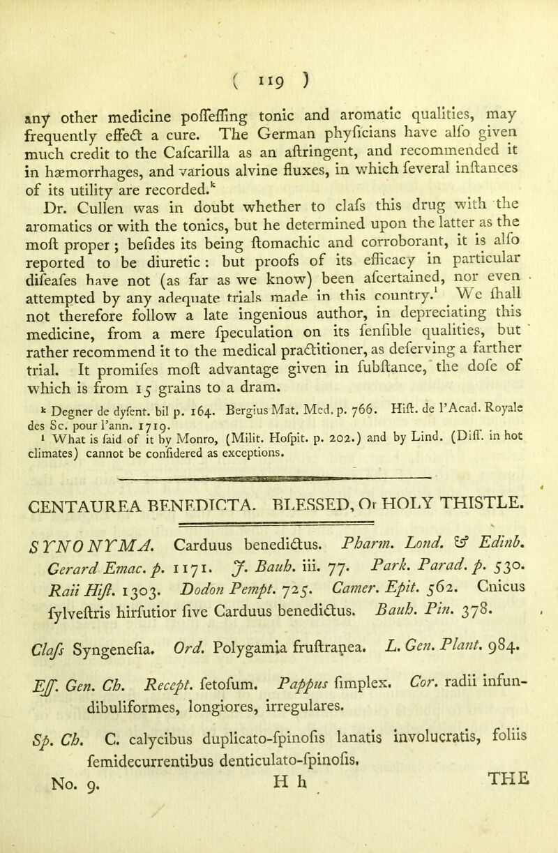 any other medicine pofleffing tonic and aromatic qualities, may frequently effeCt a cure. The German phyficians have alio given much credit to the Cafcarilla as an aftringent, and recommended it in hasmorrhages, and various alvine fluxes, in which feveral instances of its utility are recorded.* Dr. Cullen was in doubt whether to clafs this drug with the aromatics or with the tonics, but he determined upon the latter as the moft proper; beiides its being ftomachic and corroborant, it is alio reported to be diuretic : but proofs of its efficacy in particular difeafes have not (as far as we know) been afcertained, noi even attempted by any adequate trials made in this country.1 . e ffiall not therefore follow a late ingenious author, in depreciating this medicine, from a mere fpeculation on its fenfible qualities, but rather recommend it to the medical practitioner, as deferving a farther trial. It promifes moft advantage given in fubftance, the dofe of wffiich is from 15 grains to a dram. k Degner de dyfent. bil p. 164. Bergius Mat. Med. p. 766. Hift. de TAcad. Royale des Sc. pour l’ann. 1719. # . * What is faid of it by Monro, (Milit. Hofpit. p* 202.) and by Lind. (Dili, in hot climates) cannot be confidered as exceptions. CENTAUREA BENEDTCTA. BLESSED, Or HOLY THISTLE. STNO NYMA. Carduus benedi&us. Phann. Lond. tsf Edlnb. Gerard Emac.p. 1171. J. Bank. iii. 77. Park. Parad. p. 530. Rail Hijl. 1303. Dodon Pempt. 725. Gamer. Epit. 562. Cnicus fylveftris hirfutior five Carduus benedi&us. Bauh. Pin. 378. Clafs Syngenefla. Ord. Polygamia fruftrapea. L. Gen. Plant. 984. EJf. Gen. Ch. Recept. fetofum. Pappus fimplex. Cor. radii infun- dibuliformes, longiores, irregulares. Sp. Ch. C. calycibus duplicato-fpinofis lanatis involucratis, foliis femidecurrentibus denticulato-fpinofis. TEIE