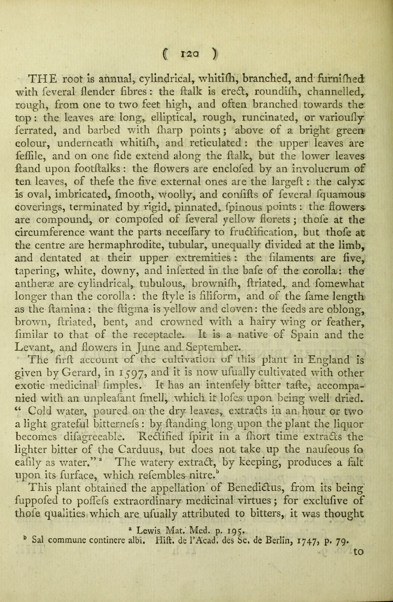 THE roof is annual, cylindrical, whitifh, branched, and furnifhed with feveral flender fibres : the ftalk is ereCt, roundifh, channelled, rough, from one to two feet high, and often branched towards the top : the leaves are long, elliptical, rough, runcinated, or varioufly ferrated, and barbed with fharp points ; above of a bright green colour, underneath whitifh, and reticulated : the upper leaves are feflile, and on one fide extend along the ftalk, but the lower leaves ftand upon footftalks : the flowers are enclofed by an involucrum of ten leaves, of thefe the five external ones are the largeft : the calyx is oval, imbricated, fmooth, woolly, and confifts of feveral fquamous coverings, terminated by rigid, pinnated, fpinous points : the flowers- are compound, or compofed of feveral yellow florets ; thofe at the circumference want the parts neceflary to fructification, but thofe at the centre are hermaphrodite, tubular, unequally divided at the limb, and dentated at their upper extremities : the filaments are five, tapering, white, downy, and inferred in the bafe of the corolla: the antherae are cylindrical, tubulous, brownifh, ftriated, and fomewhat longer than the corolla: the ftyle is filiform, and of the fame length as the ftamina : the ftigma is yellow and cloven: the feeds are oblong, brown, ftriated, bent, and crowned with a hairy wing or feather, fimilar to that of the receptacle. It is a native of Spain and the Levant, and flowers in June and September. The firft account of the cultivation of this plant in England is given by Gerard, in 1597, anc^ *s now ufually cultivated with other exotic medicinal fimples. It has an intenfely bitter tafte, accompa- nied with an unpleafant fmell, which it lofes upon being well dried. “ Cold water, poured on the dry leaves, extracts in an hour or two a light grateful bitternefs : by Handing long upon the plant the liquor becomes difagreeable. Rectified fpirit in a fhort time extracts the lighter bitter of the Carduus, but does not take up the naufeous fo eafily as water.” a The watery extraCt, by keeping, produces a fait upon its furface, which referable^ nitre.6 This plant obtained the appellation of BenediCtus, from its being fuppofed to poflefs extraordinary medicinal virtues; for exclufive of thofe qualities which are ufually attributed to bitters, it was thought a Lewis. Mat.' Med. p. 195. b Sal commune continere albi. Hift. de l’Acad. des Sc, de Berlin, 1747, p. 79. to