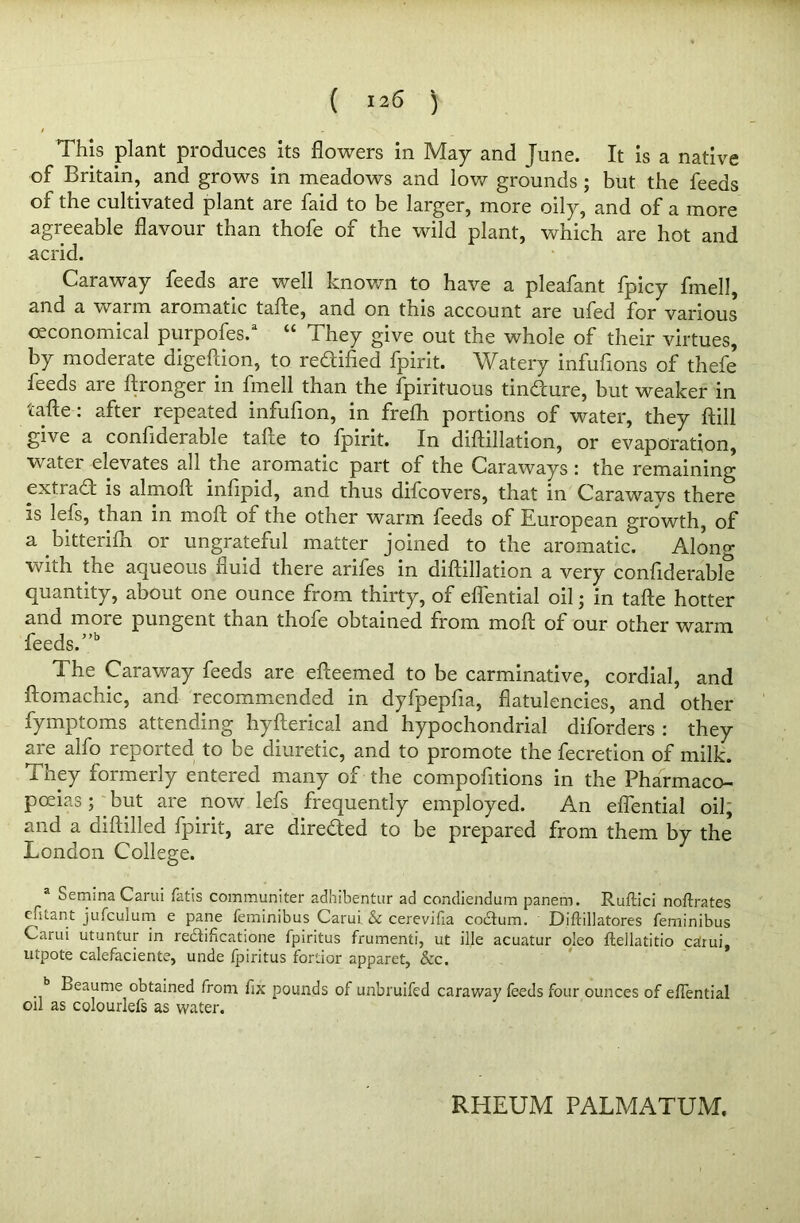 This plant produces its flowers in May and June. It is a native of Britain, and grows in meadows and low grounds ; but the feeds of the cultivated plant are faid to be larger, more oily, and of a more agreeable flavour than thofe of the wild plant, which are hot and acrid. Caraway feeds are well known to have a pleafant fpicy fmell, and a warm aromatic tafte, and on this account are ufed for various ceconomical purpofes.3 “ They give out the whole of their virtues, by moderate digeftion, to redified fpirit. Watery infufions of thefe feeds are ftronger in fmell than the fpirituous Endure, but weaker in tafte: after repeated infufion, in frelh portions of water, they ftill give a confiderable tafte to fpirit. In diftillation, or evaporation, water elevates all the aromatic part of the Caraways : the remaining exti ad is almoft infipid, and thus difcovers, that in Carawavs there is left, than in moft of the other warm feeds of European growth, of a bitterifli or ungrateful matter joined to the aromatic. Along with the aqueous fluid there arifes in diftillation a very confiderable quantity, about one ounce from thirty, of eflential oil j in tafte hotter and more pungent than thofe obtained from moft of our other warm feeds.”15 The Caraway feeds are efteemed to be carminative, cordial, and ftomachic, and recommended in dyfpepfia, flatulencies, and other fymptoms attending hyfterical and hypochondrial diforders : they are alfo reported to be diuretic, and to promote the fecretion of milk, i hey formerly entered many of the compofitions in the Pharmaco- poeias ; but are now lefs frequently employed. An eflential oil, and a diftilled fpirit, are directed to be prepared from them by the London College. 3 Semina Carui Tatis communiter adhibentur ad condiendum panem. Ruftici noftrates cfitant jufculum e pane feminibus Carui & cerevifia codum. Diftillatores feminibus Carui utuntur in redlificatione fpiritus frumenti, ut ille acuatur oleo ftellatitio carui, utpote calefaciente, unde fpiritus fortior apparet, See. b Beaume obtained from fix pounds of unbruifed caraway feeds four ounces of eflential oil as colourlefs as water. RHEUM PALMATUM.