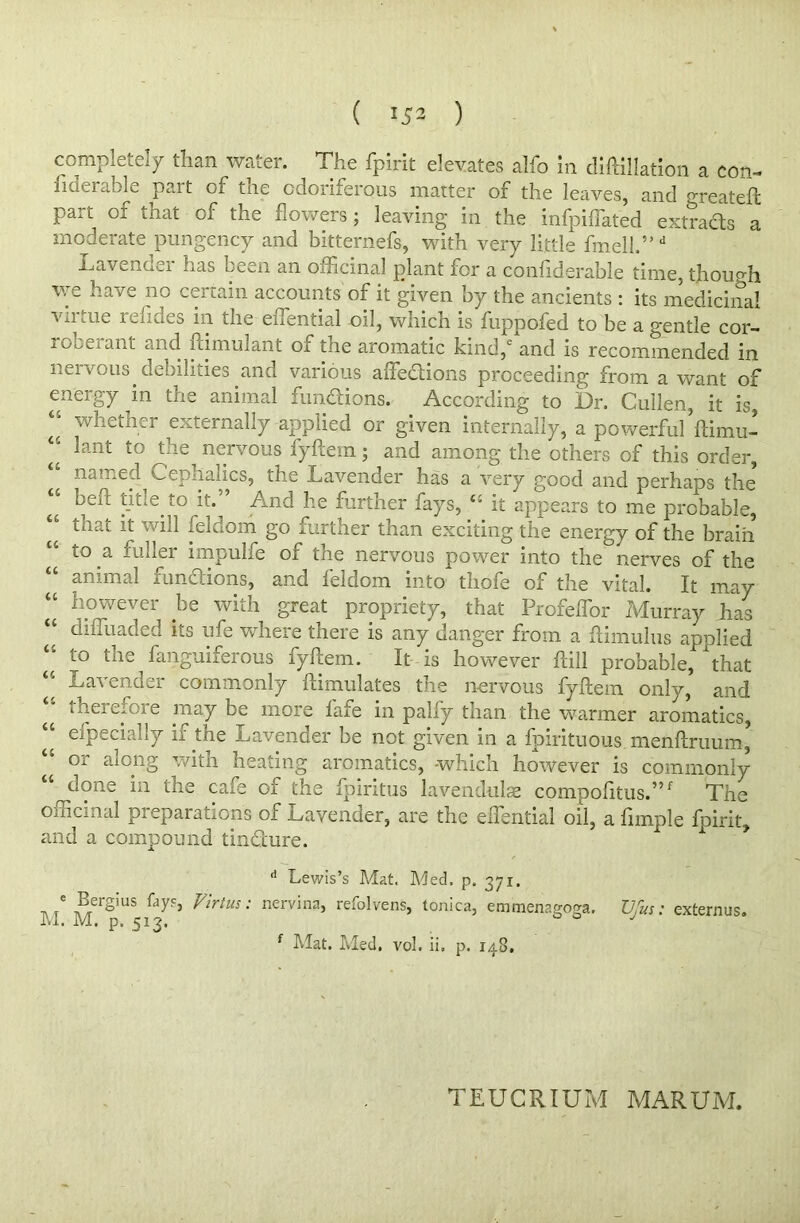 ( *52 ) completely than water. The fpirit elevates alfo in distillation a con- ha'..I able pait of tne odoriferous matter of the leaves, and greateft part of that of the flowers; leaving in the infpiffated extracts a moderate pungency and bitternefs, with very little fmell.”d Lavenoci lias been an omcinal plant for a considerable time, thoup'h we have no certain accounts of it given by the ancients : its medicinal virtue relides in the eiTential oil, which is fuppofed to be a gentle cor- roberant and Stimulant of the aromatic kind, and is recommended in nervous debilities and various affections proceeding from a want of energy in the animal fun&ions. According to Dr. Cullen, it is, “ whether externally applied or given internally, a powerful’ftimu- ^ lant to the nervous fyftem and among the others of this order, named Cephaiics, the Lavender has a very good and perhaps the heft title to it.” And he further fays, “ it appears to me probable, that it will Seldom go further than exciting the energy of the braift to a fuller impulfe of the nervous power into the nerves of the u animal functions, and feldom into thofe of the vital. It may however be with great propriety, that Profeffor Murray has “ diffuaded its ufe where there is any danger from a Stimulus applied “ to the fanguiferous fyftem. It is however Still probable, that U Lavender commonly Stimulates the nervous fyftem only, and therefore may be more fafe in palfy than the warmer aromatics, u especially if the Lavender be not given in a Spirituous menftruum* “ or along with heating aromatics, -which however is commonly “ done in the cafe of the fpiritus lavendulse compofitus.”f The officinal preparations of Lavender, are the eiTential oil, a Simple fpirit, and a compound tindhire. e Bergius fay?, M. M. p. 513. d Lewis’s Mat. Med. p. 371. Virtus: nervina, refolvens, tonica, emmenar'-o°,a, J OO f Mat. Med. vol. ii, p. 148. Ufus: externus. TEUCRIUM MARUM.