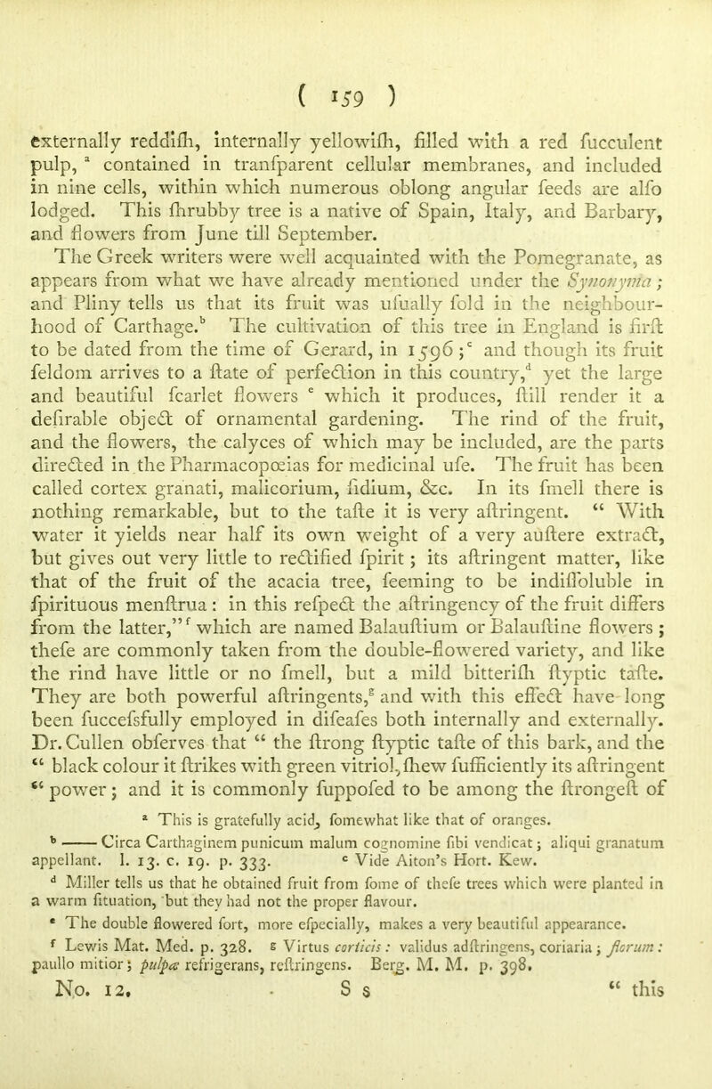 externally reddifh, internally yellowifh, filled with a red fucculent pulp, a contained in tranfparent cellular membranes, and included in nine cells, within which numerous oblong angular feeds are alfo lodged. This fhrubby tree is a native of Spain, Italy, and Barbary, and fiowers from June till September. The Greek writers were well acquainted with the Pomegranate, as appears from what we have already mentioned under tire Synotiynia ; and Pliny tells us that its fruit was ufually fold in the neighbour- hood of CarthageP The cultivation of this tree in England is firft to be dated from the time of Gerard, in 1596 ;c and though its fruit feldom arrives to a ftate of perfection in this country,d yet the large and beautiful fcarlet flowers e which it produces, Hill render it a defirable objeCt of ornamental gardening. The rind of the fruit, and the flowers, the calyces of which may be included, are the parts directed in the Pharmacopoeias for medicinal ufe. The fruit has been called cortex granati, malicorium, fidium, &c. In its frnell there is nothing remarkable, but to the tafte it is very aftringent. “ With water it yields near half its own wreight of a very auftere extraCt, but gives out very little to rectified fpirit; its aftringent matter, like that of the fruit of the acacia tree, feeming to be indifloluble in fpirituous menftrua : in this refpeCt the aftringency of the fruit differs from the latter,”f which are named Balauftium orBalauftine flowers; thefe are commonly taken from the double-flowered variety, and like the rind have little or no frnell, but a mild bitterifh ftyptic tafte. They are both powerful aftringents,2 and with this efTeCt have long been fuccefsfully employed in difeafes both internally and externally. Dr. Cullen obferves that u the ftrong ftyptic tafte of this bark, and the “ black colour it ftrikes with green vitriol, fhew fufficiently its aftringent “ power; and it is commonly fuppofed to be among the ftrongeft of a This is gratefully acid, fomewhat like that of oranges. b Circa Carthaginem punicum malum cognomine fibi vendicat; aliqui granatum appellant. 1. 13. c. 19. p. 333. c Vide Aiton’s Hort. Kew. d Miller tells us that he obtained fruit from fome of thefe trees which were planted in a warm fituation, but thev had not the proper flavour. * The double flowered fort, more efpecially, makes a very beautiful appearance. f Lewis Mat. Med. p. 328. & Virtus corticts: validus adftringens, coriaria; Jicrum : paullo mitior 5 pulpa refrigerans, reftringens. Berg. M. M. p. 398. No. 12, - S s <( this