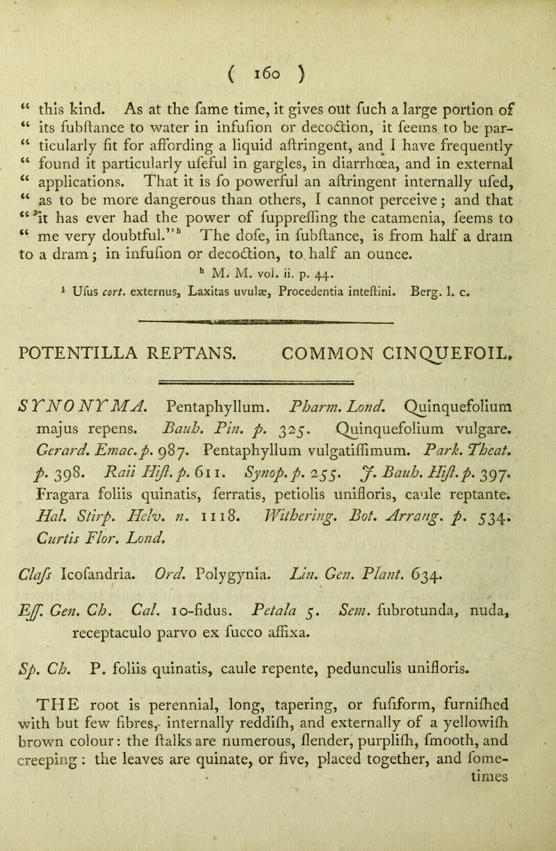 \ “ this kind. As at the fame time, it gives out fuch a large portion of “ its fubftance to water in infufion or decoftion, it feems to be par- “ ticularly fit for affording a liquid aftringent, and I have frequently “ found it particularly ufeful in gargles, in diarrhoea, and in external “ applications. That it is fo powerful an aftringent internally ufed, “ as to be more dangerous than others, I cannot perceive; and that “ ftt has ever had the power of fupprefling the catamenia, feems to “ me very doubtful.”11 The dofe, in fubftance, is from half a dram to a dram; in infufion or decodtion, to half an ounce. h M. M. vol. ii. p. 44. 1 Ufus cort. externus, Laxitas uvulae, Procedentia inteftini. Berg. 1. c. POTENTILLA REPTANS. COMMON CINQUEFOIL, SYNONYM A. Pentaphyllum. Pharm. Lond. Qumquefolium majus repens. Baub. Pin. p. 325. Quinquefolium vulgare. Gerard. Emac.p. 987. Pentaphyllum vulgatiffimum. Park. Pheat. p. 398. Rail Hiji.p. 611. Synop.p. 255. jf. Bauh. Hijl.p. 397, Fragara foliis quinatis, ferratis, petiolis unifloris, caule reptante. Hal. Stirp. Helv. n. 1118. Withering. Bot. Arrang. p. 534. Curtis Flor. Lond. Clafs Icofandria. Ord. Polygynia. Lin. Gen. Plant. 634. E/p. Gen. Ch. Cal. 10-fidus. Pet ala 5. Sem. fubrotunda, nuda, receptaculo parvo ex fucco affixa. Sp. Ch. P. foliis quinatis, caule repente, pedunculis unifloris. THE root is perennial, long, tapering, or fufiform, furnifhed with but few fibres,- internally reddifh, and externally of a yellowifh brown colour: the ftalks are numerous, flender, purplifh, fmooth, and creeping : the leaves are quinate, or five, placed together, and fome- . • times