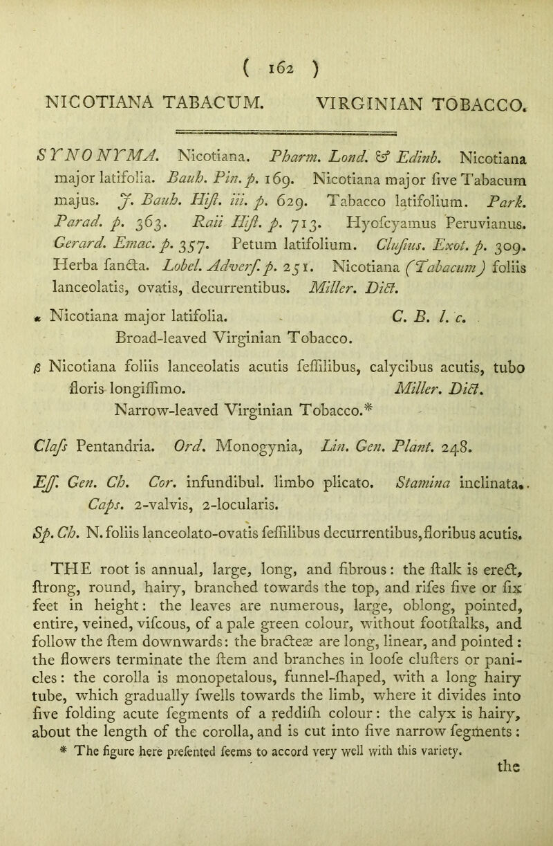 NICOTIANA TABACUM. VIRGINIAN TOBACCO. ST NO NTMA. Nicotiana. Pbarm. Lond. Id Edinb. Nicotiana major latifoiia. Bauh. Pin. p. 169. Nicotiana major five Tabacum majus. j. Bauh. Hijl. Hi. p. 629. Tabacco latifolium. Park. Parad. p. 363. Raii Hijl. p. 713. Hyofcyamus Peruvianus. Gerard. Ernac. p. 357. Petum latifolium. Clufuis. Exot. p. 309. Herba fandta. Lobel. Advcrf. p. 251. Nicotiana (Tabacum J foliis lanceolatis, ovatis, decurrentibus. Miller. DiB. « Nicotiana major latifoiia. C. B. 1. c. Broad-leaved Virginian Tobacco. /3 Nicotiana foliis lanceolatis acutis felfilibus, calycibus acutis, tubo floris longiiTimo. Miller. DiB. Narrow-leaved Virginian Tobacco.* Clafs Pentandria. Ord. Monogynia, Lin. Gen. Plant. 248. jEJf. Gen. Ch. Cor. infundibul. limbo plicato. Stamina inclinata*. Caps. 2-valvis, 2-locularis. ■v Sp. Ch. N. foliis lanceolato-ovatis felfilibus decurrentibus,floribus acutis. THE root is annual, large, long, and fibrous: the ftalk is eredft, ftrong, round, hairy, branched towards the top, and rifes five or fix feet in height: the leaves are numerous, large, oblong, pointed, entire, veined, vifcous, of a pale green colour, without footftalks, and follow the ftem downwards: the bradfese are long, linear, and pointed : the flowers terminate the ftem and branches in loofe clufters or pani- cles : the corolla is monopetalous, funnel-lhaped, with a long hairy tube, which gradually fwells towards the limb, where it divides into five folding acute fegments of a reddifh colour: the calyx is hairy, about the length of the corolla, and is cut into five narrow fegments: * The figure here prefented teems to accord very well with this variety.