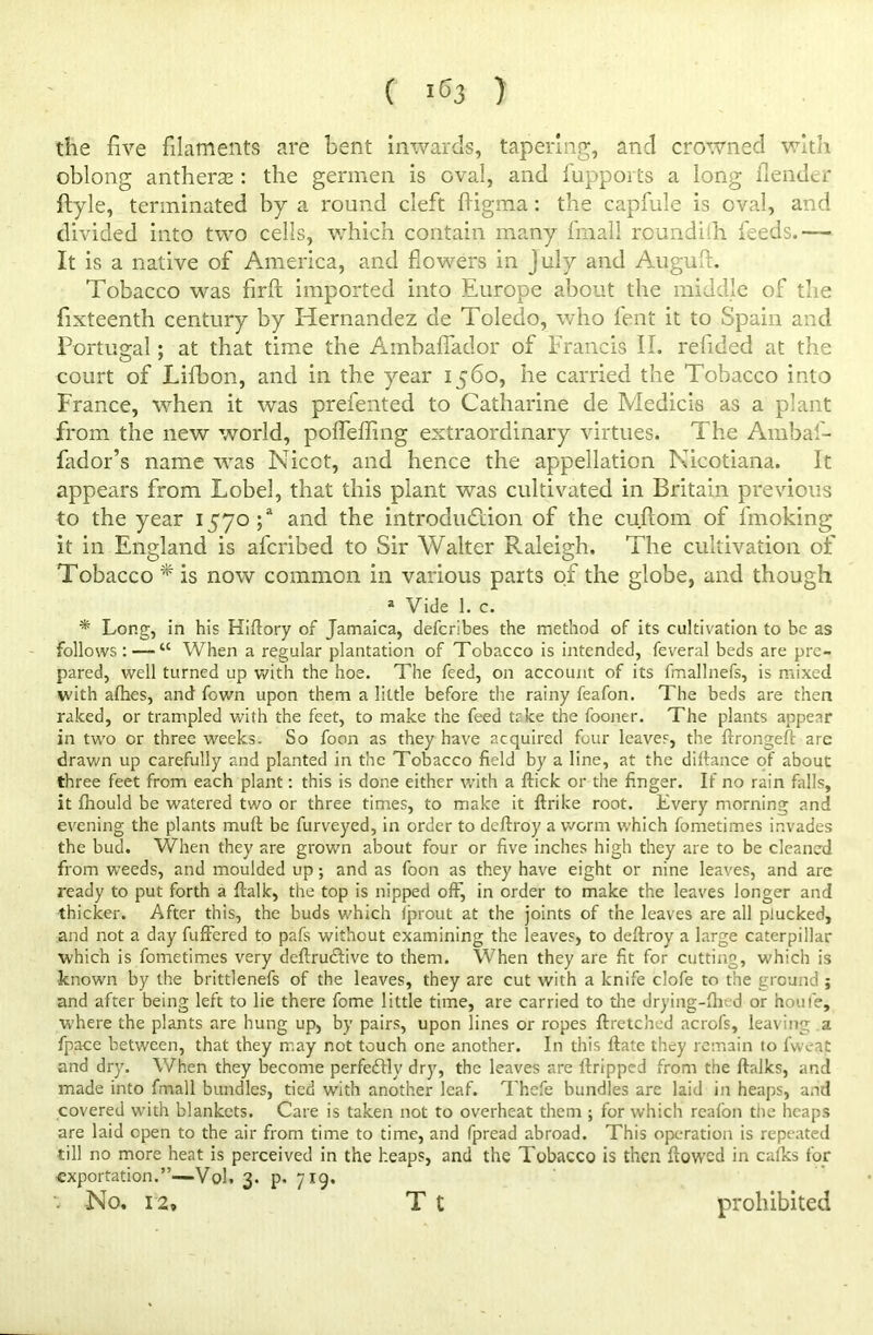 ( lC3 ) the five filaments are bent inwards, tapering, and crowned with oblong antherse: the germen is oval, and fupports a long flender ftyle, terminated by a round cleft ftigma: the capfule is oval, and divided into two cells, which contain many final! roundith feeds.— It is a native of America, and flowers in July and Auguft. Tobacco was firft imported into Europe about the middle of the fixteenth century by Hernandez de Toledo, who lent it to Spain and Portugal; at that time the Amhaflador of Francis II. refided at the court of Lifbon, and in the year 1560, he carried the Tobacco into France, when it was prefented to Catharine de Medicis as a plant from the new world, poflefling extraordinary virtues. The Ambaf- fador’s name was Nicot, and hence the appellation Nicotiana. It appears from Lobel, that this plant was cultivated in Britain previous to the year 1570;“ and the introduction of the cuftom of l'moking it in England is afcribed to Sir Walter Raleigh. The cultivation of Tobacco * is now common in various parts of the globe, and though a Vide 1. c. * Long, in his Hiflory of Jamaica, defcribes the method of its cultivation to be as follows: — u When a regular plantation of Tobacco is intended, feveral beds are pre- pared, well turned up with the hoe. The feed, on account of its fmallnefs, is mixed with afhes, and fown upon them a little before the rainy feafon. The beds are then raked, or trampled with the feet, to make the feed take the fooner. The plants appear in two or three weeks. So foon as they have acquired four leaves, the ftrongeft arc drawn up carefully and planted in the Tobacco field by a line, at the diltance of about three feet from each plant: this is done either with a flick or the finger. If no rain falls, it fhould be watered two or three times, to make it ftrike root. Every morning and evening the plants mull: be furveyed, in order to deftroy a worm which fometimes invades the bud. When they are grown about four or five inches high they are to be cleaned from weeds, and moulded up; and as foon as they have eight or nine leaves, and are ready to put forth a ftalk, the top is nipped off^ in order to make the leaves longer and thicker. After this, the buds which Iprout at the joints of the leaves are all plucked, and not a day fuffered to pafs without examining the leaves, to deftroy a large caterpillar which is fometimes very deftrudlive to them. When they are fit for cutting, w'hich is known by the brittlenefs of the leaves, they are cut with a knife clofe to the ground; and after being left to lie there fome little time, are carried to the drying-fhed or houfe, where the plants are hung up, by pairs, upon lines or ropes ftretched acrofs, leaving a fpace between, that they may not touch one another. In this ftate they remain to fweat and dry. When they become perfe&ly dry, the leaves are ftripped from the ftalks, and made into fmall bundles, tied with another leaf. Thefe bundles are laid in heaps, and covered with blankets. Care is taken not to overheat them ; for which reafon the heaps are laid open to the air from time to time, and fpread abroad. This operation is repeated till no more heat is perceived in the heaps, and the Tobacco is then flowed in calks for exportation.”—VqI. 3. p. 719. : No. 12, T t prohibited