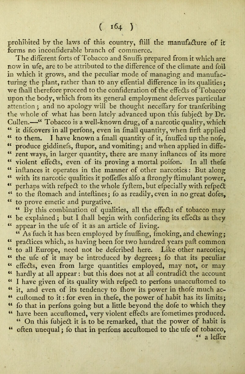 prohibited by the laws of this country, ftill the manufacture of it forms no inconfiderable branch of commerce. T he different forts of Tobacco and Snuffs prepared from it which are now in ufe, are to be attributed to the difference of the climate and foil in which it grows, and the peculiar mode of managing and manufac- turing the plant, rather than t6 any effential difference in its qualities; we fhall therefore proceed to the confideration of the effedts of Tobacco upon the body, which from its general employment deferves particular attention ; and no apology will be thought neceffary for tranfcribing the whole of what has been lately advanced upon this fubjedt by Dr. Cullen.—“ Tobacco is a well-known drug, of a narcotic quality, which “ it difcovers in all perfons, even in fmall quantity, when firft applied “ to them. I have known a fmall quantity of it, fnuffed up the nofe, “ produce giddinefs, ftupor, and vomiting; and when applied in diffe- “ rent ways, in larger quantity, there are many inftances of its more “ violent effedts, even of its proving a mortal poifon. In all thefe u inftances it operates in the manner of other narcotics: But along “ with its narcotic qualities it poffeffes alfo a ftrongly ftimulant power, “ perhaps with refpedl to the whole fyftem, but efpecially with refped: “ to the ftomach and inteftines; fo as readily, even in no great dofes, <c to prove emetic and purgative. “ By this combination of qualities, all the effects of tobacco may “ be explained; but I fhall begin with conftdering its effects as they “ appear in the ufe of it as an article of living. “ As fuch it has been employed by fnuffing, fmoking, and chewing; “ pradlices which, as having been for two hundred years paft common u to all Europe, need not be defcribed here. Like other narcotics, “ the ufe of it may be introduced by degrees ; fo that its peculiar “ effects, even from large quantities employed, may not, or may “ hardly at all appear: but this does not at all contradidt the account “ I have given of its quality with refpedt to perfons unaccuftomed to “ it, and even of its tendency to fhow its power in thofe much ac- “ cuftomed to it: for even in thefe, the power of habit has its limits ; “ fo that in perfons going but a little beyond the dofe to which they “ have been accuftomed, very violent effedts are fometimes produced. tc On this fubjedt it is to be remarked, that the power of habit is “ often unequal; fo that in perfons accuftomed to the ufe of tobacco, a leffer