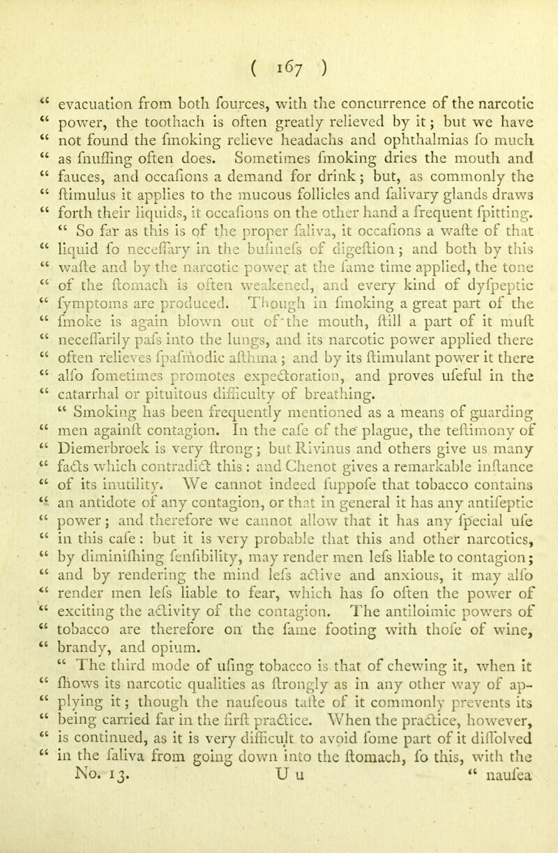 <c evacuation from both fources, with the concurrence of the narcotic “ power, the toothach is often greatly relieved by it; but we have “ not found the fmoking relieve headachs and ophthalmias fo much “ as fluffing often does. Sometimes fmoking dries the mouth and “ fauces, and occafions a demand for drink; but, as commonly the “ ftimulus it applies to the mucous follicles and falivary glands draws “ forth their liquids, it occafions on the other hand a frequent fpitting. “ So far as this is qf the proper faliva, it occafions a wafte of that “ liquid fo neceffiary in the bufinefs of digeftion; and both by this “ wafte and by the narcotic power at the fame time applied, the tone “ of the ftomach is often weakened, and every kind of dyfpeptic “ fymptoms are produced. Though in fmoking a great part of the “ fmoke is again blown out of'the mouth, ft ill a part of it muft “ neceflarily pafs into the lungs, and its narcotic power applied there “ often relieves fpafmodic afthma ; and by its ftimulant power it there <c alfo fometimes promotes expectoration, and proves ufeful in the “ catarrhal or pituitous difficulty of breathing. “ Smoking has been frequently mentioned as a means of guarding u men againft contagion. In the cafe of the plague, the teftimony of “ Diemerbroek is very ftrong; but Rivinus and others give us many “ faCts which contradict this : and Chenot gives a remarkable inftance “ of its inutility. We cannot indeed fuppofe that tobacco contains “ an antidote of any contagion, or that in general it has any antifeptic “ power; and therefore we cannot allow that it has any fpecial ufe “ in this cale : but it is very probable that this and other narcotics, “ by diminiffiing fenfibility, may render men lefs liable to contagion; “ and by rendering the mind lefs a&ive and anxious, it may alfo <c render men lefs liable to fear, which has fo often the power of “ exciting the activity of the contagion. The antiloimic powers of <c tobacco are therefore on the fame footing with thofe of wine, “ brandy, and opium. “ 1 he third mode of uftng tobacco is that of chewing it, when it <c lliows its narcotic qualities as ftrongly as in any other way of ap- “ plying it; though the naufeous tafte of it commonly prevents its “ being carried far in the ftrft practice. When the practice, however, “ is continued, as it is very difficult to avoid fome part of it diffiolved cc in the faliva from going down into the ftomach, fo this, with the No. 13. U u “ naufea