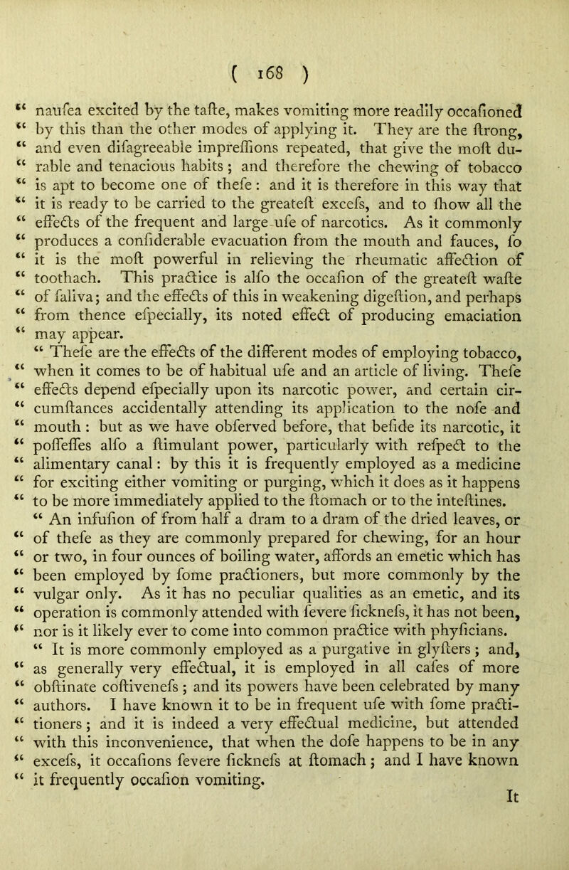 *4 naufea excited by the tafte, makes vomiting more readily occasioned “ by this than the other modes of applying it. They are the ftrong, “ and even difagreeable impreffions repeated, that give the moll du- 44 rable and tenacious habits ; and therefore the chewing of tobacco 44 is apt to become one of thefe : and it is therefore in this way that “ it is ready to be carried to the greateft excefs, and to fhow all the 44 effedts of the frequent and large ufe of narcotics. As it commonly 44 produces a confiderable evacuation from the mouth and fauces, Co 44 it is the moft powerful in relieving the rheumatic affedtion of 44 toothach. This practice is alfo the occafion of the greateft wafte 44 of faliva; and the effedts of this in weakening digeftion, and perhaps 44 from thence efpecially, its noted effect of producing emaciation 44 may appear. 44 Thele are the effects of the different modes of employing tobacco, 44 when it comes to be of habitual ufe and an article of living. Thefe 44 effects depend efpecially upon its narcotic power, and certain cir- 44 cumftances accidentally attending its application to the nofe and 44 mouth : but as we have obferved before, that befide its narcotic, it “ poffeffes alfo a ftimulant power, particularly with refpedt to the 44 alimentary canal: by this it is frequently employed as a medicine 44 for exciting either vomiting or purging, which it does as it happens “ to be more immediately applied to the ftomach or to the inteftines. 44 An infufton of from half a dram to a dram of the dried leaves, or “ of thefe as they are commonly prepared for chewing, for an hour “ or two, in four ounces of boiling water, affords an emetic which has 44 been employed by fome pradtioners, but more commonly by the 44 vulgar only. As it has no peculiar qualities as an emetic, and its 44 operation is commonly attended with fevere ficknefs, it has not been, 44 nor is it likely ever to come into common practice with phyftcians. 44 It is more commonly employed as a purgative in glyfters ; and, 44 as generally very effectual, it is employed in all cafes of more 44 obftinate coftivenefs ; and its powers have been celebrated by many 44 authors. I have known it to be in frequent ufe with fome pradti- 44 tioners; and it is indeed a very effedtual medicine, but attended 44 with this inconvenience, that when the dofe happens to be in any 44 excefs, it occaftons fevere ficknefs at ftomach; and I have known 44 it frequently occafion vomiting. It