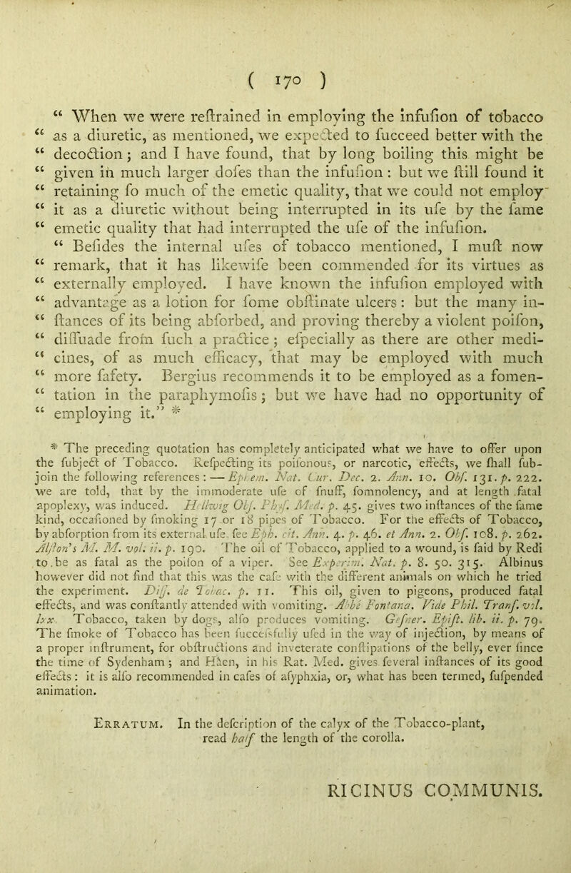 u When we were retrained in employing the infufion of tobacco a as a diuretic, as mentioned, we expended to fucceed better with the “ decodfion; and I have found, that by long boiling this might be “ given iia much larger dofes than the infufion : but we ftill found it “ retaining fo much of the emetic quality, that we could not employ “ it as a diuretic without being interrupted in its life by the fame “ emetic quality that had interrupted the ufe of the infufion. “ Befides the internal ufes of tobacco mentioned, I muft now u remark, that it has likewife been commended for its virtues as tc externally employed. I have known the infufion employed with “ advantage as a lotion for fome obfiinate ulcers: but the many in- “ fiances of its being abforbed, and proving thereby a violent poifon, “ diffuade from fuch a practice ; el'pecially as there are other medi- 4‘ cines, of as much efficacy, that may be employed with much “ more fafety. Bergius recommends it to be employed as a fomen- “ tation in the parapliymofis; but we have had no opportunity of “ employing it.” * * The preceding quotation has completely anticipated what we have to offer upon the fubjedt of Tobacco. Refpedting its poilonous, or narcotic, effects, we (hall fub- join the following references:—Epiem. Nat. Cur. Dec. 2. Ann. 10. Obf. 131.p. 222. we are told, that by the immoderate ufe of fnuff, fomnolency, and at length fatal apoplexy, was induced. Hrllwig OLj. Php. Med. p. 45. gives two in (lances of the fame kind, cccaffoned by fmoking 17 or 18 pipes of Tobacco. For the effedts of Tobacco, by abforption from its external ufe fee Eph. c't. Ann. 4. p. 46. et Ann. 2. Off. 108. p. 262. Aljfon'i M. M. vol. if. p. 190, The oii of Tobacco, applied to a wound, is faid by Redi to.be as fatal as the poifon of a viper. See Exp:rim. Nat. p. 8. $0. 315. Albinus however did not find that this was the cafe with the different animals on which he tried the experiment. Dip. de lohox. p. jx. This oil, given to pigeons, produced fatal effects, and was conftantly attended with vomiting. Abbe Fontana. Vide Phil. Tranfvil. hx Tobacco, taken by dogs, alfo produces vomiting. Gef:er. Epift. lib. ii. p. 79. The fmoke of Tobacco has been fucceisfi liy ufed in the way of injedition, by means of a proper mftrument, for obflrudtions and inveterate conftipations of the belly, ever fince the time of Sydenham; and Hden, in his Rat. Med. gives feveral inftances of its good effects: it is alfo recommended in cafes of afyphxia, or, what has been termed, fufpended animation. Erratum. In the defcription of the calyx of the Tobacco-plant, read half the length of the corolla. RICINUS COMMUNIS.