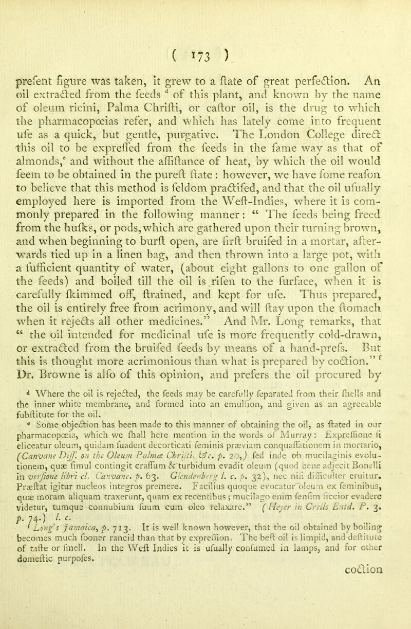 ( ) prefent figure was taken, it grew to a ftate of great perfedion. An oil extracted from the feeds d of this plant, and known by the name of oleum ricini, Palma Chrifti, or caftor oil, is the drug to which the pharmacopoeias refer, and which has lately come into frequent life as a quick, but gentle, purgative. The London College dired this oil to be expreffed from the feeds in the fame way as that of almonds,' and without the afhfiance of heat, by which the oil would feem to be obtained in the pureft ftate : however, we have fome reafon to believe that this method is feldom pradifed, and that the oil ufually employed here is imported from the Weff-Indies, where it is com- monly prepared in the following manner: “ The feeds being freed from the hufks, or pods, which are gathered upon their turning brown, and when beginning to burft open, are firft bruifed in a mortar, after- wards tied up in a linen bag, and then thrown into a large pot, with a fufficient quantity of water, (about eight gallons to one gallon of the feeds) and boiled till the oil is .rifen to the furface, when it is carefully fkimmed off, {trained, and kept for ufe. Thus prepared, the oil is entirely free from acrimony, and will flay upon the ftomach when it rejects all other medicines/’ And Mr. Long remarks, that “ the oil intended for medicinal ufe is more frequently cold-drawn, or extracted from the bruifed feeds by means of a hand-prefs. But this is thought more acrimonious than what is prepared by coition. ” f Dr. Browne is alfo of this opinion, and prefers the oil procured by d Where the oil is rejedted, the feeds may be carefully feparated from their (hells and the inner white membrane, and formed into an emulfjon, and given as an agreeable fubllitute for the oil. e Some objection has been made to this manner of obtaining the oil, as dated in our pharmacopoeia, which we (hall here mention in the words of Murray: Expreffione li eliceatur oleum, quiuam fuadent decorticati feminis praeviam conquaffationem in mortario, ( Canvane Dijf. on the Oleum Palma Chrijii. &c. p. 20,) fed inde ob mucilaginis evolu- tionein, quse fimul contingit cralTum & turbidum evadit oleum (quod bene adjecit Bon.lli in verfione libri cl. Canvane. p. 63. Glcndenb.rg l. c. p. 32), nec niii dificulter eruitur. Pneftat igitur nucleos integros premere. Facilius quoque evocaturolcum ex feminibus, quae moram aliquam traxerunt, quam ex recentibus; mucilago enim fenfim uccior evaderc videtur, tumque connubium fuum cum oleo relaxare.” ( Heyer in Cecils Enid. P. 3. A 74-) L c- f Long's Jamaica, p. 713. It is well known however, that the o;l obtained by boiling becomes much fooner rancid than that by expreifion. The bed: oil is limpid, and deftituie of tafte or fmell. In the Weft Indies it is ufually confumed in lamps, and for other domeftic purpofes. codion