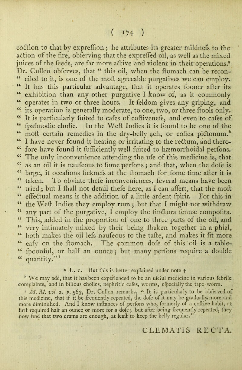 coition to that by expreffion ; he attributes its greater mildnefs to the action of the fire, obferving that the expreffed oil, as well as the mixed juices of the feeds, are far more aftive and violent in their operations.5 Dr. Cullen obferves, that “ this oil, when the ftomach can be recon- M ciled to it, is one of the molt agreeable purgatives we can employ. u It has this particular advantage, that it operates fooner after its “ exhibition than any other purgative I know of, as it commonly “ operates in two or three hours. It feldom gives any griping, and “ its operation is generally moderate, to one, two, or three ftools only. “ It is particularly fuited to cafes of coftivenefs, and even to cafes of “ fpafmodic cholic. In the Weft Indies it is found to be one of the “ moft certain remedies in the dry-belly ach, or colica pi£tonum.k “ I have never found it heating or irritating to the redlum, and there- “ fore have found it fufficiently well fuited to hsemorrhoidal perfons. “ The only inconvenience attending the ufe of this medicine is, that u as an oil it is naufeous to fome perfons; and that, when the dofe is “ large, it occafions ftcknefs at the ftomach for fome time after it is “ taken. To obviate thefe inconveniences, feveral means have been “ tried ; but I fhall not detail thefe here, as I can afiert, that the moft “ effectual means is the addition of a little ardent fpirit. For this in “ the Weft Indies they employ rum; but that I might not withdraw “ any part of the purgative, I employ the timftura fennse compofita. “ This, added in the proportion of one to three parts of the oil, and “ very intimately mixed by their being fhaken together in a phial, “ both makes the oil lefs naufeous to the tafte, and makes it fit more “ eafy on the ftomach. The common dofe of this oil is a table- “ fpoonful, or half an ounce; but many perfons require a double u quantity.’’1 s L. c. But this is better explained under note f h We may add, that it has been experienced to be an ufeful medicine in various febrile complaints, and in bilious cholics, nephritic cafes, worms, efpecially the tape-worm. 5 M. M. vol 2. p. 563, Dr. Cullen remarks, “ It is particularly to be obferved of this medicine, that if it be frequently repeated, the dofe of it may be gradually, more and more diminished. And I know inftances of perfons who, formerly of a cofcive habit, at firft required half an ounce or more for a dofe; but after being frequently repeated, they now find that two drams are enough, at leaft to keep the belly regular.” CLEMATIS RECTA.