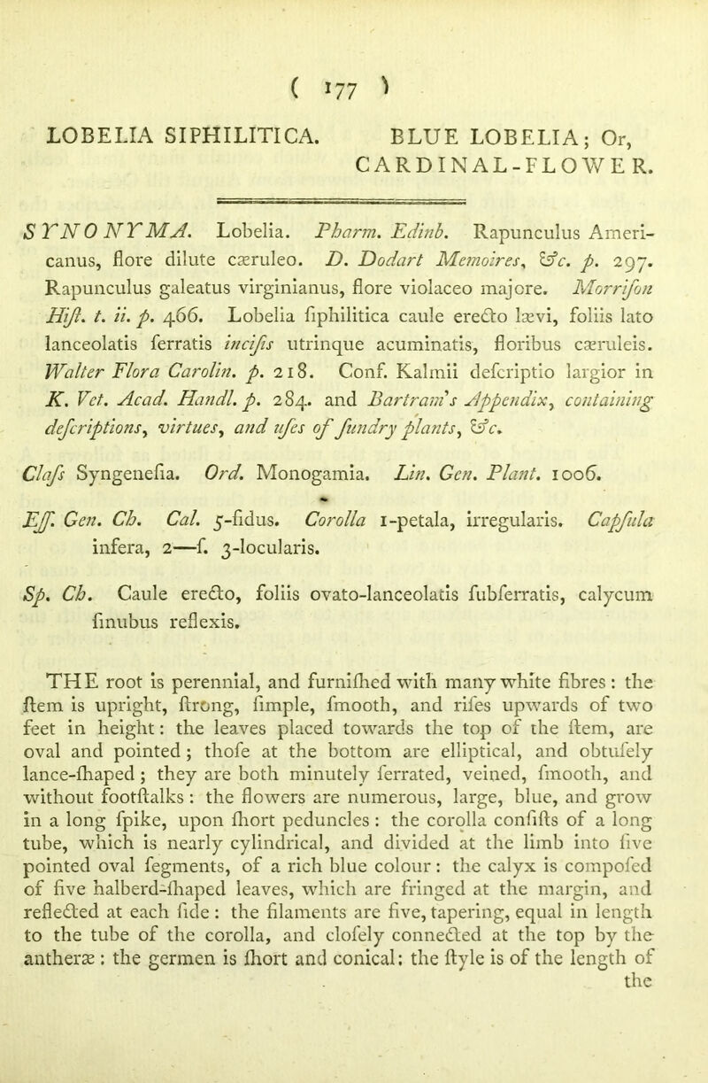 CARDINAL-FLOWER. S TN0 NTMA. Lobelia. Pharm. Edinb. Rapunculus Ameri- canus, flore dilute cseruleo. D. Dodart Memoires, &c. p. 297. Rapunculus galeatus virginianus, flore violaceo majore. Morrifon Hift. t. ii. p. 466. Lobelia fiphilitica caule eredto Isevi, foliis lato lanceolatis ferratis incifis utrinque acuminatis, fioribus cseruleis. Walter Flora Carolin. p. 218. Conf. Kalmii defcriptio iargior in K. Vet. Acad. Handl. p. 284. and Bartram s Appendix, containing defcriptions, virtues, and ufes of fundry plants. Idc. Clafs Syngenefia. Ord. Monogamia. Lin. Gen. Plant. 1006. EJJ. Gen. Ch. Cal. 5-fidus. Corolla i-petala, irregularis. Capfula infera, 2—f. 3-locularis. Sp. Ch. Caule eredto, foliis ovato-lanceolatis fubferratis, calycum fmubus reflexis. THE root is perennial, and furnifhed with many white fibres : the Rem is upright, ftrong, fimple, fmooth, and rifes upwards of two feet in height: the leaves placed towards the top of the Item, are oval and pointed ; thofe at the bottom are elliptical, and obtufely lance-fhaped ; they are both minutely ferrated, veined, fmooth, and without footftalks : the flowers are numerous, large, blue, and grow in a long fpike, upon fhort peduncles : the corolla confifts of a long tube, which is nearly cylindrical, and divided at the limb into live pointed oval fegments, of a rich blue colour: the calyx is compofed of five halberd-lhaped leaves, which are fringed at the margin, and reflected at each fide : the filaments are five, tapering, equal in length to the tube of the corolla, and clofely connedted at the top by the anthers : the germen is fhort and conical; the ftyle is of the length of the