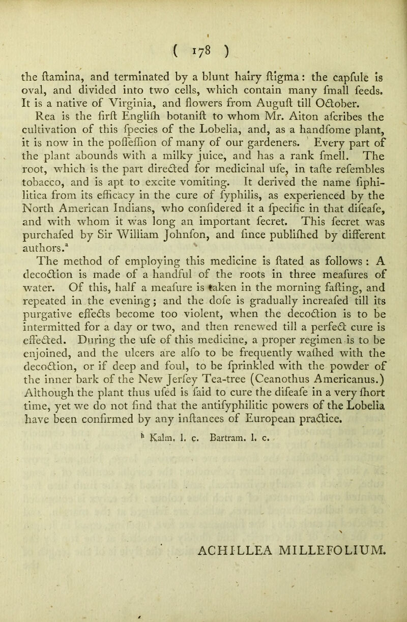 • - « ( 178 ) the (lamina, and terminated by a blunt hairy ffigma: the capfule is oval, and divided into two cells, which contain many fmall feeds. It is a native of Virginia, and flowers from Auguft till Odlober. Rea is the firfl Englifh botaniff to whom Mr. Aiton afcribes the cultivation of this fpecies of the Lobelia, and, as a handfome plant, it is now in the pofl'effion of many of our gardeners. Every part of the plant abounds with a milky juice, and has a rank fmell. The root, which is the part directed for medicinal ufe, in tafte refembles tobacco, and is apt to excite vomiting. It derived the name fiphi- litica from its efficacy in the cure of fyphilis, as experienced by the North American Indians, who confidered it a fpecific in that difeafe, and with whom it was long an important fecret. This fecret was purchafed by Sir William Johnfon, and fince publiffied by different authors.3 The method of employing this medicine is ftated as follows : A decoction is made of a handful of the roots in three meafures of water. Of this, half a meafure is taken in the morning faffing, and repeated in the evening; and the dofe is gradually increafed till its purgative effects become too violent, when the decodlion is to be intermitted for a day or two, and then renewed till a perfedl cure is effected. During the ufe of this medicine, a proper regimen is to be enjoined, and the ulcers are alfo to be frequently wafhed with the decodtion, or if deep and foul, to be fprinkled with the powder of the inner bark of the New Jerfey Tea-tree (Ceanothus Americanus.) Although the plant thus ufed is laid to cure the difeafe in a very fhort time, yet we do not find that the antifyphilitic powers of the Lobelia have been confirmed by any inflances of European pradlice. h Kalai, 1. c. Bartram. 1. c. ACHILLEA MILLEFOLIUM.