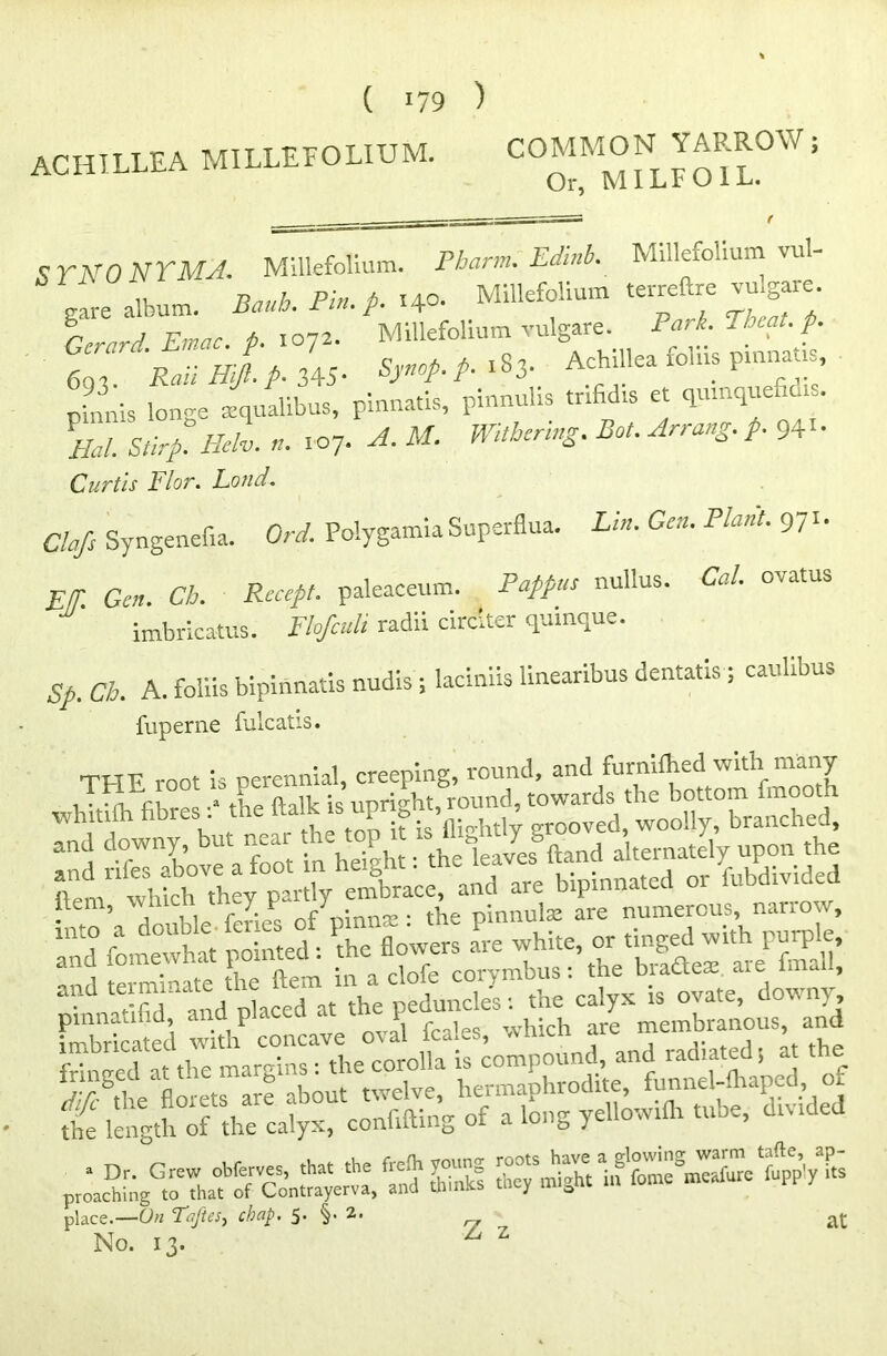 SYNONYMJ. Millefolium. Pharm. Edinb. Millefolium vul- u n„„h Pin i 140. Millefolium terreftre vuigare. $Z:1 Zac P ^ MiSefolium vuigare. Part. Then, A 693. Rail Hijl. p- 345- Sjnop.p. 183. ^hiUea ioius pmnauE, p'mnis longe xqualibus, pinnatis, pinnuhs tnfid.s et qumquefieu. \al Stirp. Helv. ,1. 107. A. M. Withering. Rot. Arrang. p. 94'- Curtis Flor. Loud. Clefs Syngenefia. Ord. Polygamia Superflua. Lin. Gen. Plant. 971. Elt. Gen. Ch. Recept. paleaceum. Pappus nullus. Cal. ovatus imbricatus. Fhfculi radii circlter quinque. Sp. Ch. A. foliis bipinnatis nudis; laciniis linearibus dentatis; caubbu., fuperne fulcatis. THF root is perennial, creeping, round, and furnilhed with many illilsgsiii mo’a double fertes o/pinnse: the pinnute are numerous, narrow, pi:acW;gG» Thato7Sn«;ertV^ SSS b pp’ly S- place.—On FaJUs^ chap. 5* 2> „ at No. 13. ^ z
