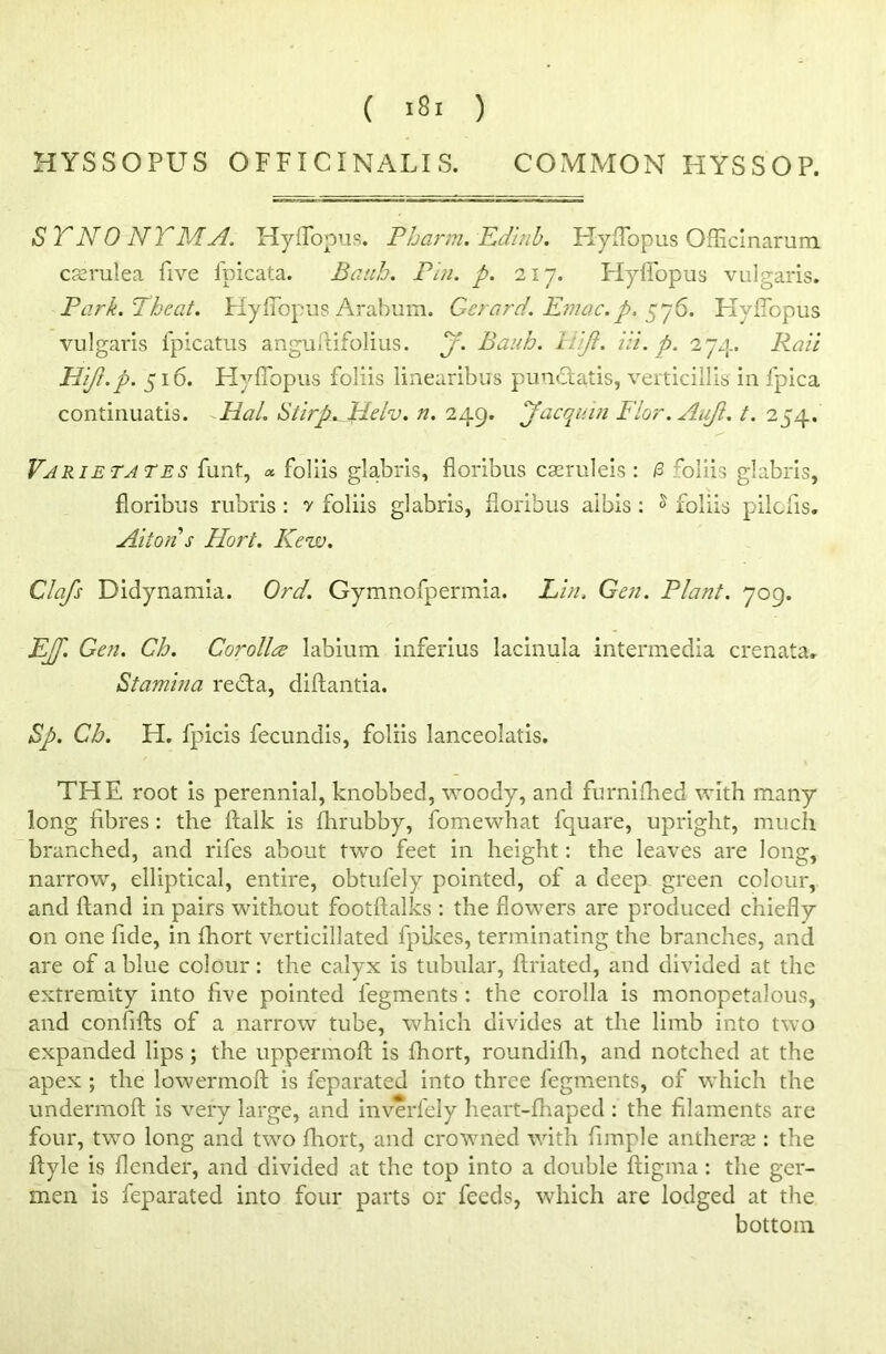 HYSSOPUS OFFICINALIS. COMMON HYSSOP. SYNONYM A. Hyflopus. Pharm. Edinb. HyfTopus Officinarum cserulea five ipicata. Baub. Pin. p. 2x7. Hyflopus vulgaris. Park. 7heat. Hyflopus Arabum. Gerard. Emac.p. 576. Hyflopus vulgaris fpicatus anguftifolius. j. Bank. Hjl. Hi. p. 274. Rail Hijl.p. 516. Hyflopus foliis linearibus pun£tatis, verticillis in fpica continuatis. Hal. Stirp. Helv. n. 249. Jacquin Flor.Auft. t. 254. Vjrietates funt, <* foliis glabris, floribus cseruleis : /3 foliis glabris, floribus rubris : 7 foliis glabris, floribus aibis : s foliis pilofis. Alton s Hort. Kew. Clafs Didynamia. Ord. Gymnofpermia. Lin. Gen. Plant. 709. jEJf. Gen. Cb. Corolla labium inferius lacinula intermedia crenata. Stamina redta, diftantia. Sp. Cb. H. fpicis fecundis, foliis lanceolatis. THE root is perennial, knobbed, woody, and furniflied with many long fibres : the ftalk is fhrubby, fomewhat fquare, upright, much branched, and rifes about two feet in height: the leaves are long, narrow, elliptical, entire, obtufely pointed, of a deep green colour, and ftand in pairs without footftalks : the flowers are produced chiefly on one fide, in fhort verticillated fpikes, terminating the branches, and are of a blue colour: the calyx is tubular, ftriated, and divided at the extremity into five pointed fegments : the corolla is monopetalous, and confifts of a narrow tube, which divides at the limb into two expanded lips ; the uppermoft is fhort, roundiflh, and notched at the apex ; the lowermoft is feparated into three fegments, of which the undermoft is very large, and inverfely heart-fhaped : the filaments are four, two long and two fhort, and crowned with Ample antherse : the ftyle is flender, and divided at the top into a double fiigma : the ger- men is feparated into four parts or feeds, which are lodged at the bottom