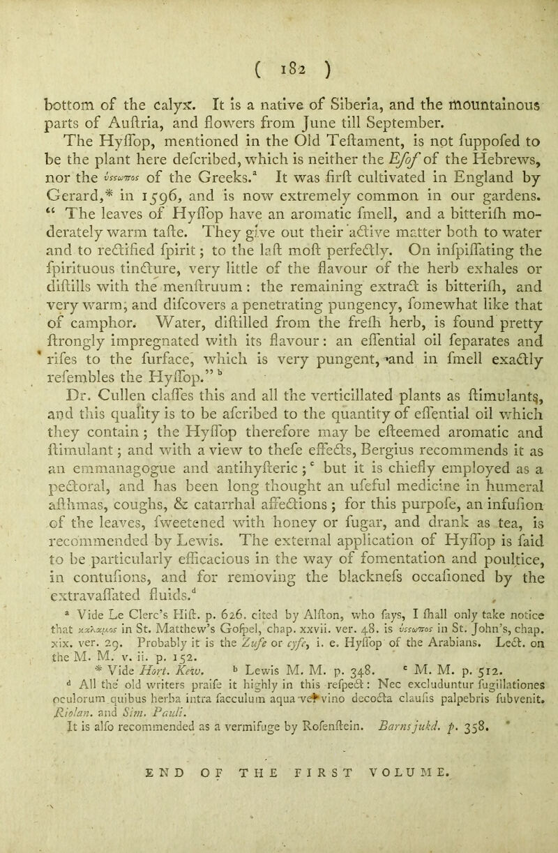 ( >82 ) bottom of the calyx. It is a native of Siberia, and the mountainous parts of Auftria, and flowers from June till September. The Hyflop, mentioned in the Old Teftament, is not fuppofed to be the plant here defcribed, which is neither the Efof of the Hebrews, nor the Juntos of the Greeks.3 It was iirfl: cultivated in England by- Gerard,* in 1596, and is now extremely common in our gardens. “ The leaves of Hyflop have an aromatic fmell, and a bitterifh mo- derately warm tafte. They give out their active matter both to water and to rectified fpirit; to the laft moft perfectly. On infpiflating the fpirituous tindure, very little of the flavour of the herb exhales or diftills with the menftruum : the remaining extrad is bitterifli, and very warm, and difcovers a penetrating pungency, fomewhat like that of camphor. Water, diftilled from the frefli herb, is found pretty ftrongly impregnated with its flavour: an efiential oil feparates and * rifes to the furface, which is very pungent, »and in fmell exadly refembles the Hyflop.” b Dr. Cullen clafles this and all the verticillated plants as ftimulant§, and this quality is to be afcribed to the quantity of eflential oil which they contain ; the Hyflop therefore may be efteemed aromatic and ftimulant; and with a view to thefe effeds, Bergius recommends it as an emmanagogue and antihyfteric ;c but it is chiefly employed as a pedoral, and has been long thought an ufeful medicine in humeral aflkmas, coughs, & catarrhal affedions ; for this purpofe, an infufion of the leaves, fweetened with honey or fugar, and drank as tea, is recommended by Lewis. The external application of Hyflop is faid to be particularly efficacious in the way of fomentation and poultice, in contufions, and for removing the blacknefs occafloned by the extravaflated fluids/ • J a Vide Le Clerc’s Hift. p. 626. cited by Alfton, who fays, I fhall only take notice that jin St. Matthew’s Goipel, chap, xxvii. ver. 48. is vssunos in St. John’s, chap, xix. ver. 29. Probably it is the Zufe or cyfet i. e. Hyllop of the Arabians. Left, on the M. M. v. ii. p. 152. * Vide Hort. Kew. b Lewis M. M. p. 348. c M. M. p. 512. d All the old writers praife it highly in this refpeft: Nec excluduntur fugillationes oculorum quibus herba intra facculutn aqua-vet vino decofta claufis palpebris fubvenit. Riolan, and Sim. Pauli. It is alfo recommended as a vermifuge by Rofenflrein. Barns jukd. p. 358. END OF THE FIRST VOLUME.