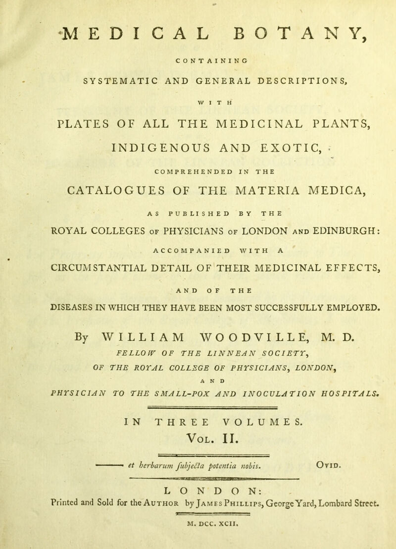 •MEDICAL BOTANY, CONTAINING SYSTEMATIC AND GENERAL DESCRIPTIONS, WITH PLATES OF ALL THE MEDICINAL PLANTS, INDIGENOUS AND EXOTIC, • COMPREHENDED IN THE CATALOGUES OF THE MATERIA MEDICA, AS PUBLISHED BY THE ROYAL COLLEGES of PHYSICIANS of LONDON and EDINBURGH: ACCOMPANIED WITH A CIRCUMSTANTIAL DETAIL OF THEIR MEDICINAL EFFECTS, AND OF THE DISEASES IN WHICH THEY HAVE BEEN MOST SUCCESSFULLY EMPLOYED. By WILLIAM W O O D V I L L E, M. D. FELLOW OF THE LINNEAN SOCIETY, OF THE ROYAL COLLEGE OF PHYSICIANS, LONDON, AND PHYSICIAN TO THE SMALL-POX AND INOCULATION HOSPITALS, IN THREE VOLUMES. VOL. II. et herbarum fubjefta potentia nobis. OriD. LONDON: Printed and Sold for the Author by James Phillips, George Yard, Lombard Street. M. DCC. XCII.