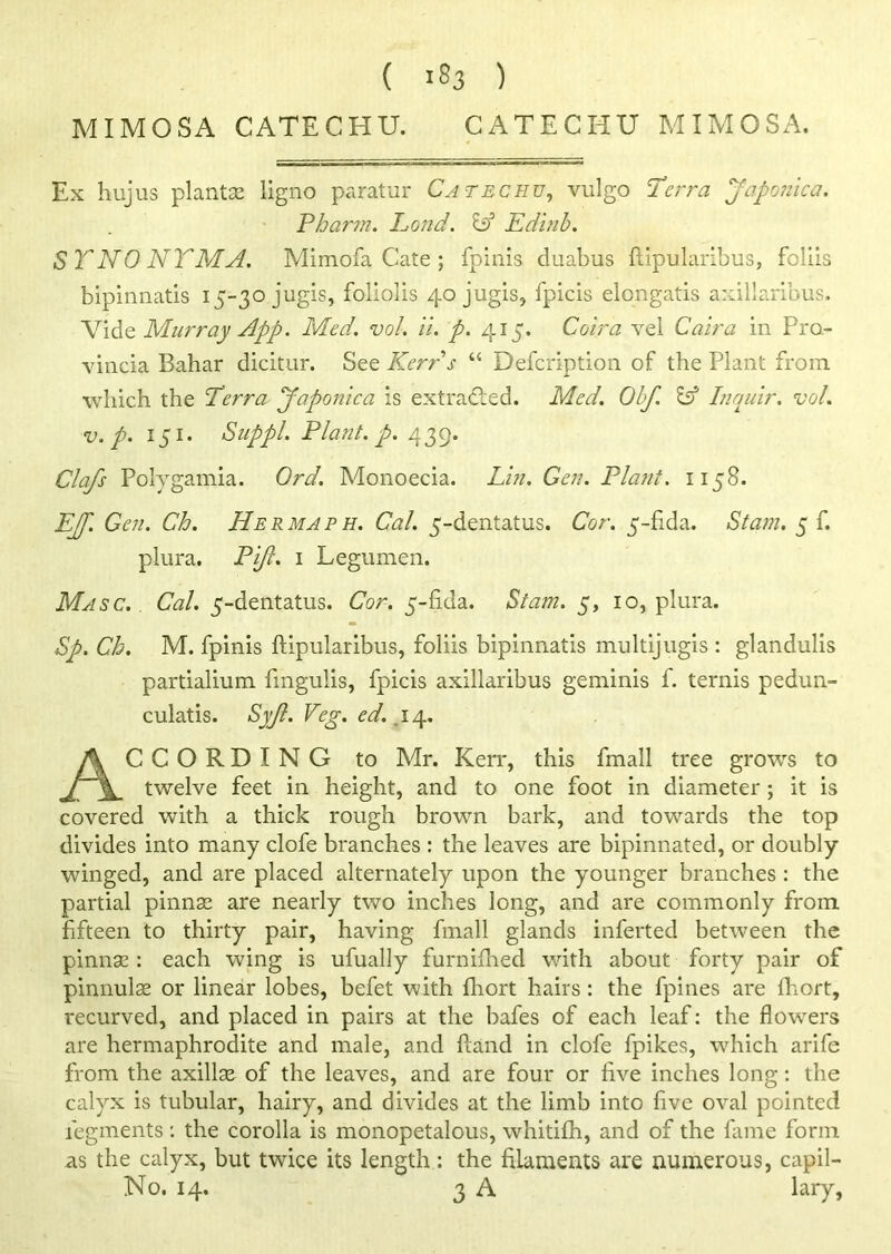 ( >83 ) MIMOSA CATECHU. CATECHU MIMOSA. Ex hujus plants ligno paratur Catechu, vulgo Terra japonic a. Pbarm. Pond. Id Edinb. SYNONYM A. Mimofa Cate ; fpinis duabus ftipularibus, foliis bipinnatis 15-30 jugis, foliolis 40 jugis, fpicis elongatis axillaribus. Vide Murray App. Med. vol. ii. p. 415. Coir a vel Caira in Pra- vincia Bahar dicitur. See Kerrs “ Defcription of the Plant from which the Terra Japonic a is extracted. Med. Obf. & Inquir. vol. v. p. 151. Suppl. Plant, p. 439. Clafs Polygamia. Ord. Monoecia. Lin. Gen. Plant. 1158. EJJ. Gen. Ch. Her map h. Cal. 5-dentatus. Cor. 5-fida. Siam. 5 f. plura. Pijl. 1 Legumen. Masc. . Cal. 5-dentatus. Cor. 5-fida. Siam. 5, 10, plura. Sp. Ch. M. fpinis ftipularibus, foliis bipinnatis multijugis : glandulis partialium fingulis, fpicis axillaribus geminis f. terms pedun- culatis. Syjl. Veg. ed. 14. ACCORDING to Mr. Kerr, this fmall tree grows to twelve feet in height, and to one foot in diameter; it is covered with a thick rough brown bark, and towards the top divides into many clofe branches : the leaves are bipinnated, or doubly winged, and are placed alternately upon the younger branches : the partial pinnae are nearly two inches long, and are commonly from fifteen to thirty pair, having fmall glands inferted between the pinnae : each wing is ufually furniftied with about forty pair of pinnulse or linear lobes, befet with fhort hairs: the fpines are fhort, recurved, and placed in pairs at the bafes of each leaf: the flowers are hermaphrodite and male, and ftand in clofe fpikes, which arife from the axillae of the leaves, and are four or five inches long: the calyx is tubular, hairy, and divides at the limb into five oval pointed fegments: the corolla is monopetalous, whitifh, and of the fame form as the calyx, but twice its length: the filaments are numerous, capil- No. 14. 3 A lary,