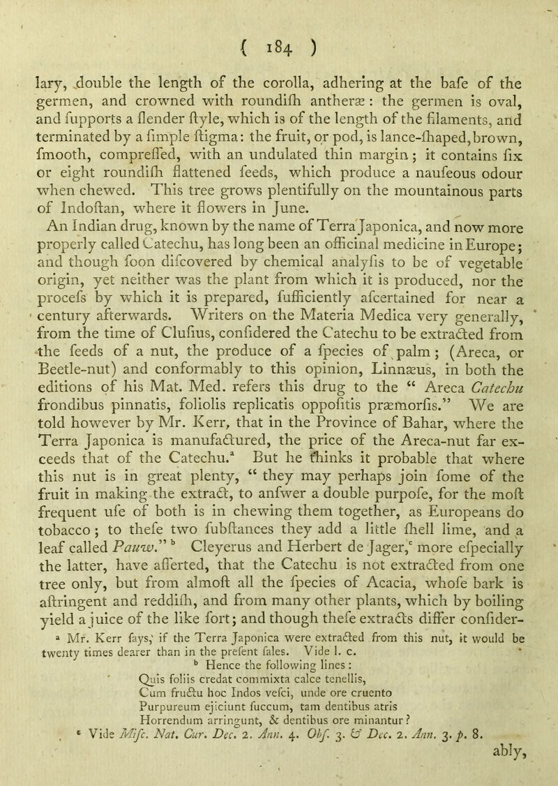 lary, double the length of the corolla, adhering at the bafe of the germen, and crowned with roundifh antherse : the germen is oval, and fupports a flender ftyle, which is of the length of the filaments, and terminated by a fimple ftigma: the fruit, or pod, is lance-fhaped,brown, fmooth, compreffed, with an undulated thin margin; it contains fix or eight roundifh flattened feeds, which produce a naufeous odour when chewed. This tree grows plentifully on the mountainous parts of Indoftan, where it flowers in June. An Indian drug, known by the name of Terra Japonica, and now more properly called Catechu, has long been an officinal medicine in Europe; and though foon difcovered by chemical analyfis to be of vegetable origin, yet neither was the plant from which it is produced, nor the procefs by which it is prepared, fufficiently afcertained for near a ■ century afterwards. Writers on the Materia Medica very generally, from the time of Clufius, confidered the Catechu to be extracted from the feeds of a nut, the produce of a fpecies of palm ; (Areca, or Beetle-nut) and conformably to this opinion, Linnaeus, in both the editions of his Mat. Med. refers this drug to the “ Areca Catechu frondibus pinnatis, foliolis replicatis oppofitis prsemorfis.” We are told however by Mr. Kerr, that in the Province of Bahar, where the Terra Japonica is manufactured, the price of the Areca-nut far ex- ceeds that of the Catechu.3 But he thinks it probable that where this nut is in great plenty, “ they may perhaps join fome of the fruit in making the extraCt, to anfwer a double purpofe, for the mod frequent ufe of both is in chewing them together, as Europeans do tobacco ; to thefe two fubftances they add a little ffiell lime, and a leaf called PauwC b Cleyerus and Herbert de Jagerf more efpecially the latter, have afierted, that the Catechu is not extracted from one tree only, but from almoft all the fpecies of Acacia, whofe bark is aftringent and reddiffi, and from many other plants, which by boiling yield a juice of the like fort; and though thefe extracts differ confider- a Mr. Kerr fays,' if the Terra Japonica were extracted from this nut, it would be twenty times dearer than in the prefent fales. Vide 1. c. b Hence the following lines : Quis foliis credat commixta calce tenellis, Cum fruCtu hoc Indos vefci, unde ore cruento Purpureum ejiciunt fuccum, tarn dentibus atris Plorrendum arringunt, & dentibus ore minantur ? t Vide Mifc. Nat. Cur. Dec. 2. Ann. 4. Obf. 3. & Dec. 2. Ann. 3. p. 8. ably,