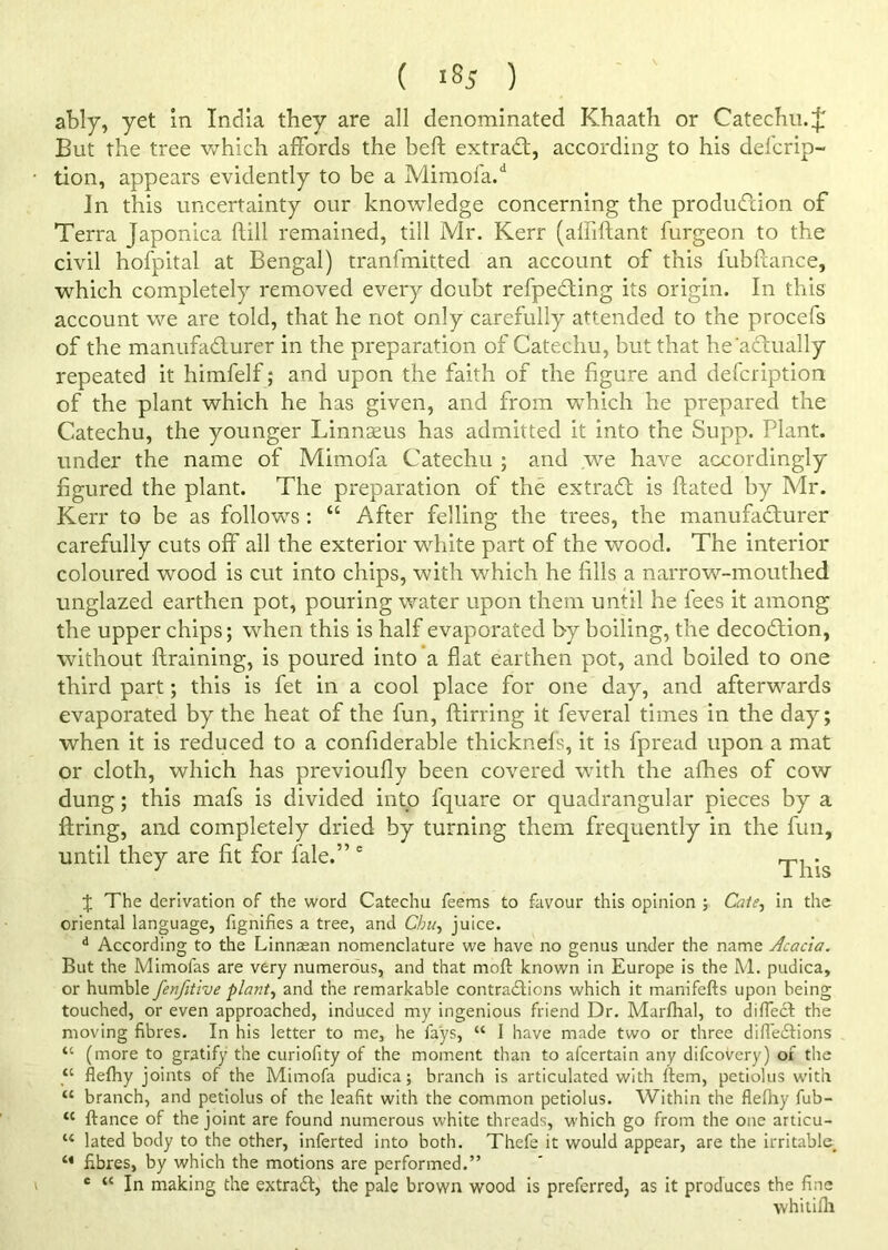 ably, yet in India they are all denominated Khaath or Catechu.£ But the tree which affords the belt extract, according to his defcrip- tion, appears evidently to be a Mimofa/ In this uncertainty our knowledge concerning the production of Terra Japonica hill remained, till Mr. Kerr (affiftant furgeon to the civil hofpital at Bengal) tranfmitted an account of this fubftance, which completely removed every doubt reflecting its origin. In this account we are told, that he not only carefully attended to the procefs of the manufacturer in the preparation of Catechu, but that he'aCtually repeated it himfelf; and upon the faith of the figure and defcription of the plant which he has given, and from which he prepared the Catechu, the younger Linnseus has admitted it into the Supp. Plant, under the name of Mimofa Catechu ; and we have accordingly figured the plant. The preparation of the extraCt is ftated by Mr. Kerr to be as follows : “ After felling the trees, the manufacturer carefully cuts off all the exterior white part of the wood. The interior coloured wood is cut into chips, with which he fills a narrow-mouthed unglazed earthen pot, pouring water upon them until he fees it among the upper chips; when this is half evaporated by boiling, the decoCtion, without {training, is poured into a flat earthen pot, and boiled to one third part; this is fet in a cool place for one day, and afterwards evaporated by the heat of the fun, ftirring it feveral times in the day; when it is reduced to a confiderable thicknefs, it is fpread upon a mat or cloth, which has previoufly been covered with the afhes of cow dung; this mafs is divided into fquare or quadrangular pieces by a firing, and completely dried by turning them frequently in the fun, until they are fit for fale.” e This J The derivation of the word Catechu Teems to favour this opinion ; Cafe, in the oriental language, fignifies a tree, and Chu, juice. d According to the Linnaean nomenclature we have no genus under the name Acacia. But the Mimofas are very numerous, and that moft known in Europe is the M. pudica, or humble fenfitive plant, and the remarkable contractions which it manifefts upon being touched, or even approached, induced my ingenious friend Dr. Marfhal, to dilfect the moving fibres. In his letter to me, he fays, “ 1 have made two or three diffeCtions “ (more to gratify the curiofity of the moment than to afcertain any difcovery) of the “ flefhy joints of the Mimofa pudica; branch is articulated with (tern, petiolus with “ branch, and petiolus of the leafit with the common petiolus. Within the flefhy fub- tc fiance of the joint are found numerous white threads, which go from the one articu- u lated body to the other, inferted into both. Thefe it would appear, are the irritable. M fibres, by which the motions are performed.” c “ In making the extract, the pale brown wood is preferred, as it produces the fine whitifli