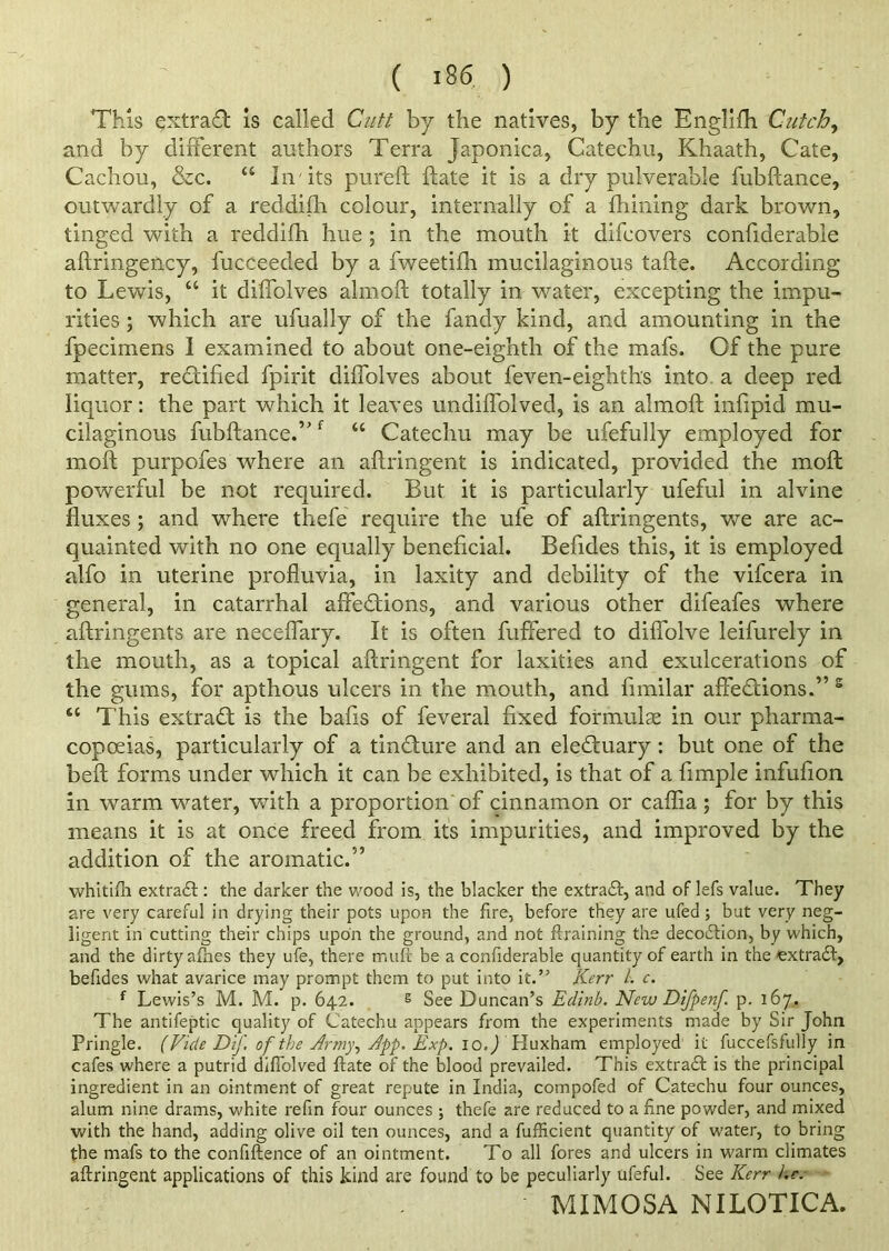 This qxtrad: is called Cutt by the natives, by the Englifh Cutch, and by different authors Terra Japonica, Catechu, Khaath, Cate, Cachou, &c. “ In its pure ft ftate it is a dry pulverable fubftance, outwardly of a reddifti colour, internally of a fhining dark brown, tinged with a reddifh hue ; in the mouth it difcovers confiderable aftringency, l'ucceeded by a fweetifh mucilaginous tafte. According to Lewis, “ it dilfolves almoft totally in water, excepting the impu- rities ; which are ufually of the fandy kind, and amounting in the fpecimens I examined to about one-eighth of the mafs. Of the pure matter, rectified fpirit diffolves about feven-eighths into a deep red liquor: the part which it leaves undiffolved, is an almoft inftpid mu- cilaginous fubftance.”f “ Catechu may be ufefully employed for moil purpofes where an aftringent is indicated, provided the moft powerful be not required. But it is particularly ufeful in alvine fluxes; and where thefe require the ufe of aftringents, we are ac- quainted with no one equally beneficial. Beftdes this, it is employed alfo in uterine profluvia, in laxity and debility of the vifcera in general, in catarrhal affections, and various other difeafes where aftringents are neceflary. It is often differed to diffolve leifurely in the mouth, as a topical aftringent for laxities and exulcerations of the gums, for apthous ulcers in the mouth, and fimilar affections.” s “ This extraCt is the bafts of feveral fixed formulas in our pharma- copoeias, particularly of a tinCture and an eleCtuary: but one of the beft forms under which it can be exhibited, is that of a ftmple infufion in warm water, with a proportion of cinnamon or caflia; for by this means it is at once freed from its impurities, and improved by the addition of the aromatic.” whitifh extradt: the darker the wood is, the blacker the extradf, and of lefs value. They are very careful in drying their pots upon the fire, before they are ufed; but very neg- ligent in cutting their chips upon the ground, and not ftraining the decodtion, by which, and the dirty afhes they ufe, there mult be a confiderable quantity of earth in the extradt, befides what avarice may prompt them to put into it.” Kerr /. c. f Lewis’s M. M. p. 642. g See Duncan’s Edinb. New Difpenf p. 167. The antifeptic quality of Catechu appears from the experiments made by Sir John Pringle. (Vide Dtf. of the Army, App. Exp. io.j fHuxham employed it fuccefsfully in cafes where a putrid diffolved ftate of the blood prevailed. This extradt is the principal ingredient in an ointment of great repute in India, compofed of Catechu four ounces, alum nine drams, white refin four ounces ; thefe are reduced to a fine powder, and mixed with the hand, adding olive oil ten ounces, and a fufficient quantity of water, to bring the mafs to the confiftence of an ointment. To all fores and ulcers in warm climates aftringent applications of this kind are found to be peculiarly ufeful. See Kerr i.c. MIMOSA NILOTICA.