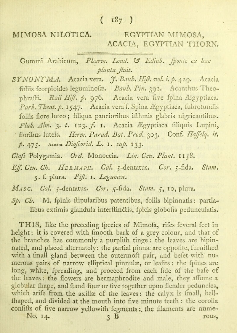 MIMOSA NI LOTI CA. EGYPTIAN MIMOSA, ACACIA, EGYPTIAN THORN. Gummi Arabicum, Pharm. Loud. IP Edinb. fponte ex hac plant a Jluit. SYNONYMS. Acacia vera. J. Bauh. PTiJl. vol. i. p. 429. Acacia foliis fcorpioides leguminofae. Bauh. Pin. 392. Acanthus Thec- phrafti. Rail Hifl. p. 976. Acacia vera live fpina ^gyptiaca. Park. Theat.p. 1547. Acacia veraf. Spina fEgyptiaca, fubrctundis foliis flore luteo ; filiqua paucioribus ifthmis glabris nigricantibus. Pluk. Aim. 3. t. 12 t,. f 1. Acacia iEgyptiaca filiquis Lupini, floribus luteis. Herm. Parad. Bat. Prod. 303. Conf. Hajfelq. it. p. 475. Axaxiae Diofcorid. L. 1. cap. 133. Clafs Polygamia. Ord. Monoecia. Lin. Gen. Plant. 1158. EJJ] Gen. Ch. Hermaph. Cal. 5-dentatus. Cor. 5-fida. St am. 5. f. plura. Pijl. 1. Legumcn. Masc. Cal. 5-dentatus. Cor. 5-fida. Stam. 5, 10, plura. Sp. Ch. M. fpinis ftipularibus patentibus, foliis bipin natis : partia- libus extimis glandula interftindtis, fpicis globolis pedunculatis. THIS, like the preceding fpecies of Mimofa, rifes feveral feet in height: it is covered with fmooth bark of a grey colour, and that of the branches has commonly a purplifh tinge : the leaves are bipin- nated, and placed alternately: the partial pinnae are oppofite, furnifhed with a fmall gland between the outermofl: pair, and befet with nu- merous pairs of narrow elliptical pinnulse, or leafits : the {pines are long, white, fpreading, and proceed from each fide of the bafe of the leaves: the flowers are hermaphrodite and male, they afliime a globular fhape, and ftand four or five together upon {lender peduncles, which arife from the axilla? of the leaves: the calyx is fmall, bell— fhaped, and divided at the mouth into five minute teeth: the corolla confifts of five narrow yellowifh fegmentsthe filaments are nume- No. 14. 3 B rous,