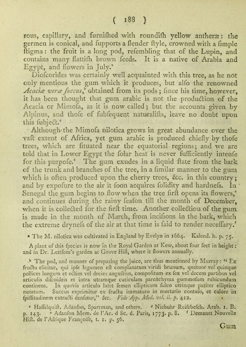 ( >88 ) rous, capillary, and furnifhed with roundifh yellow antheras: the germen is conical, and fupports a flender ftyle, crowned with a Ample ftigma: the fruit is a long pod, refembling that of the Lupin, and contains many flattifh brown feeds. It is a native of Arabia and Egypt, and flowers in July.3 Diofcorides was certainly well acquainted with this tree, as he not only mentions the gum which it produces, but alfo the renowned Acacia vcra fuccus,b obtained from its pods ; flnce his time, however, it has been thought that gum arabic is not the produftion of the Acacia or Mimofa, as it is now called ; but the accounts given by Alpinus, and thofe of fubfequent natu-ralifts, leave no doubt upon this fubjedt.' ■ Although the Mimofa nilotica grows in great abundance over the vaft extent of Africa, yet gum arabic is produced chiefly by thofe trees, which are fltuated near the equatorial regions; and we are told that in Lower Egypt the folar heat is never fufflciently intenfe for this purpofe.d The gum exudes in a liquid ftate from the bark of the trunk and branches of the tree, in a iimilar manner to the gum which is often produced upon the cherry trees, &c. in this country ; and by expofure to the air it foon acquires folidity and hardnefs. In ' Senegal the gum begins to flow' when the tree firft opens its flowers,6 and continues during the rainy feafon till the month of December, when it is collected for the firli time. Another collection of the gum is made in the month of March, from incifions in the bark, which the extreme drynefs of the air at that time is faid to render neceflaryd a The M. nilotica was cultivated in England by Evelyn in 1664. Kalend. h. p. 75. A plant of this fpecies is now in the Royal Garden at Kew, about four feet in height: and in Dr. Lettfom’s garden at Grove Hill, where it flowers annually. b The pod, and manner of preparing the juice, are thus mentioned by Murray: (c Ex fruCtu elicitur, qui ipfe legumen eft complanatum viridi brunum, quatuor vel quinque pollices longum et odlies vel decies anguftius, compofitum ex fex vel decern partibus vel articulis difcoideis et intra utramque cuticulam parenchyma gummofum rubicundum continens. In quo'vis articulo latet femen ellipticum fulco utrinque pariter elliptico notatum. Succus exprimitur ex frudtu immaturo in mortario contufo, et calore in fpiflitudinem extracfti denfatur,” &c. Vide dpp< Med. vel. ii. p. 412. c Haflelquift. Adanfon, Sparrman, and others. d Niebuhr Reifebefch. Arab. 1. B. p. 143. e Adanfon Mem. de l’Ac. d Sc. d. Paris, 1773. p. 8. f Demanet Nouvelle Iiift. de l’Afrique Fran^oife, t. 1, p. 56. Gum