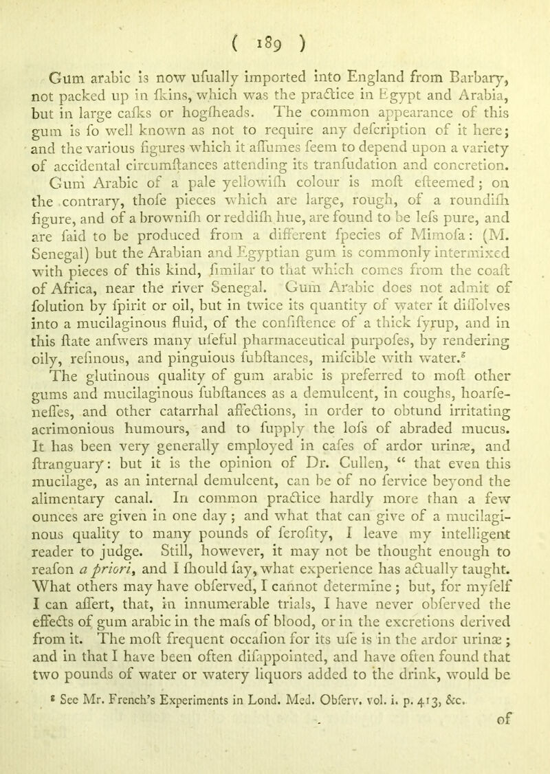 ( lS9 ) Gum arable is now ufually imported into England from Barbary, not packed up in {kins, which was the practice in Egypt and Arabia, but in large cafks or hogiheads. The common appearance of this gum is fo well known as not to require any defeription of it here; and the various figures which it affumes feem to depend upon a variety of accidental circumftances attending its tranfudation and concretion. Gum Arabic of a pale yellowifh colour is moft efteemed; on the contrary, thofe pieces which are large, rough, of a roundifh figure, and of a brownifh or reddifh hue, are found to be lefs pure, and are laid to be produced from a different fpecies of Mimofa: (M. Senegal) but the Arabian and Egyptian gum is commonly intermixed with pieces of this kind, fimilar to that which comes from the coaft of Africa, near the river Senegal. Gum Arabic does not admit of folution by fpirit or oil, but in twice its quantity of water it diflolves into a mucilaginous fluid, of the confiftence of a thick lyrup, and in this ftate anfwers many ufeful pharmaceutical purpofes, by rendering oily, refinous, and pinguious fubftances, mifcible with water.5 The glutinous quality of gum arabic is preferred to moft other gums and mucilaginous fubftances as a demulcent, in coughs, hoarfe- nefles, and other catarrhal affe&ions, in order to obtund irritating acrimonious humours, and to fupply the lofs of abraded mucus. It has been very generally employed in cafes of ardor urinae, and ftranguary: but it is the opinion of Dr. Cullen, “ that even this mucilage, as an internal demulcent, can be of no fervice beyond the alimentary canal. In common pra&ice hardly more than a few ounces are given in one day ; and what that can give of a mucilagi- nous quality to many pounds of ferofity, I leave my intelligent reader to judge. Still, however, it may not be thought enough to reafon a priori> and I flrould lay, what experience has actually taught. What others may have obferved, I cannot determine ; but, for myfelf I can aflert, that, in innumerable trials, I have never obferved the effects of gum arabic in the mafs of blood, or in the excretions derived from it. The moft frequent occafion for its ufe is in the ardor urinse ; and in that I have been often difappointed, and have often found that two pounds of water or watery liquors added to the drink, would be s See Mr. French’s Experiments in Lond. Med. Obferv. vol. i. p. 413, See, of