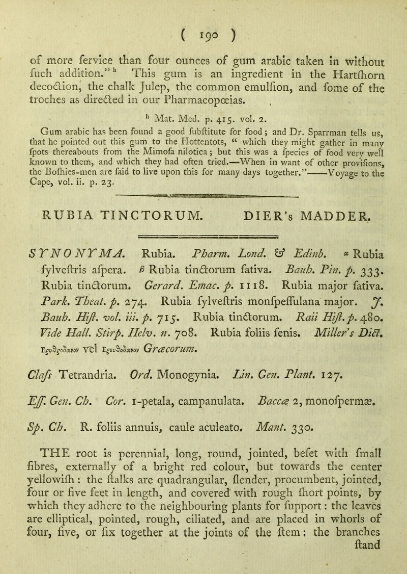 of more fervice than four ounces of gum arable taken in without fuch addition/'11 This gum is an ingredient in the Hartfhorn decodion, the chalk Julep, the common emulfion, and fome of the troches as direded in our Pharmacopoeias. h Mat. Med. p. 4x5. vol. 2. Gum arabic has been found a good fubftitute for food; and Dr. Sparrman tells us, that he pointed out this gum to the Hottentots, “ which they might gather in many fpots thereabouts from the Mimofa nilotica; but this was a fpecies of food very well known to them, and which they had often tried.—When in want of other provifions, the Bofhies-men are faid to live upon this for many days together.” Voyage to the Cape, vol. ii. p. 23. — 1 RUBIA TINCTORUM. DIER’s MADDER. SYNONYM A. Rubia. Pharm. Lond. Id Edinb. a Rubia fylveftris afpera. £ Rubia tindorum fativa. Bauh. Pin. p. 333. Rubia tindorum. Gerard. Emac. p. 1118. Rubia major fativa. Park. Theat. p. 274. Rubia fylveftris monfpeflulana major. J. Bauh. Hijt. vol. Hi. p. 715. Rubia tindorum. Rail Hift. p. 480. Vide Hall. Stirp. Helv. n. 708. Rubia foliis fenis. Miller s Diff. vel egevSofayoy Grcecorum. Clafs Tetrandria. Ord. Monogynia. Lin. Gen. Plant. 127. EJJ. Gen. Ch. Cor. i-petala, campanulata. Baccee 2, monofpermse. Sp. Ch. R. foliis annuis, caule aculeato. Mant. 330. THE root is perennial, long, round, jointed, befet with fmall fibres, externally of a bright red colour, but towards the center yellowifh : the ftalks are quadrangular, {lender, procumbent, jointed, four or five feet in length, and covered with rough ftiort points, by which they adhere to the neighbouring plants for fupport: the leaves are elliptical, pointed, rough, ciliated, and are placed in whorls of four, five, or fix together at the joints of the ftem; the branches ftand