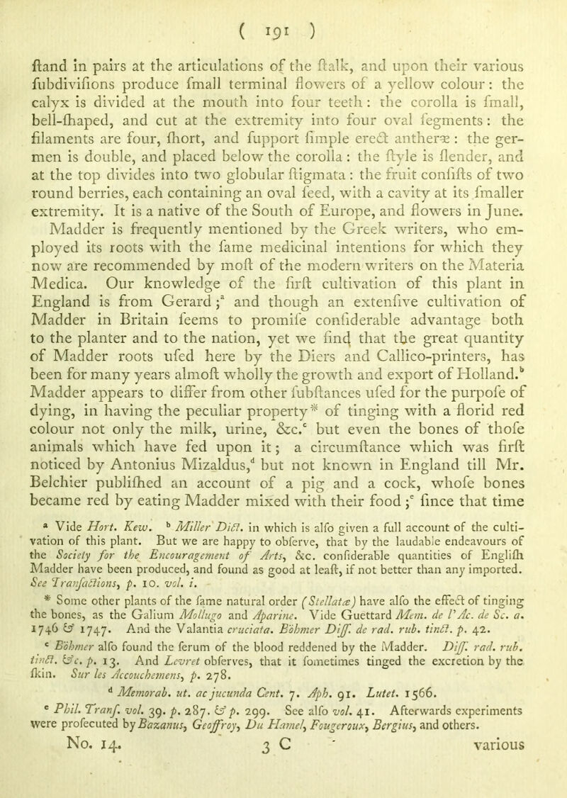 ( !9! ) {land in pairs at the articulations of the fialk, and upon their various fubdivifions produce fmall terminal flowers of a yellow colour: the calyx is divided at the mouth into four teeth : the corolla is fmall, bell-fhaped, and cut at the extremity into four oval fegments: the filaments are four, fhort, and fupport Ample eredl anther=e : the ger- men is double, and placed below the corolla : the flyle is flender, and at the top divides into two globular ftigmata : the fruit confifts of two round berries, each containing an oval feed, with a cavity at its fmaller extremity. It is a native of the South of Europe, and flowers in June. Madder is frequently mentioned by the Greek writers, who em- ployed its roots with the fame medicinal intentions for which they now are recommended by moll of the modern writers on the Materia Medica. Our knowledge of the Arfl cultivation of this plant in England is from Gerard ;a and though an extenfive cultivation of Madder in Britain feems to promife coniiderable advantage both to the planter and to the nation, yet we And that the great quantity of Madder roots ufed here by the Diers and Callico-printers, has been for many years almoft wholly the growth and export of Holland.1* Madder appears to differ from other fubftances ufed for the purpofe of dying, in having the peculiar property* of tinging with a florid red colour not only the milk, urine, &c.c but even the bones of thofe animals which have fed upon it; a circumftance which was Arft noticed by Antonius Mizaldus,d but not known in England till Mr. Belchier publifhed an account of a pig and a cock, whofe bones became red by eating Madder mixed with their food ;e Ance that time * Vide Hovt. Kew. b Miller Dift. in which is alfo given a full account of the culti- vation of this plant. But we are happy to obferve, that by the laudable endeavours of the Society for the Encouragement of Arts, &c. confiderable quantities of Englilh Madder have been produced, and found as good at leaft, if not better than any imported. See Tranfaftions, p. 10. vol. i. * Some other plants of the fame natural order (Stellatcs) have alfo the effect of tinging the bones, as the Galium Mollugo and Aparine. Vide Guettard Mem. cle VAc. de Sc. a. 1746 & 1747* And the Valantia cruciata. Bohmer Diff. de rad. rub. tinft. p. 42. c Bohmer alfo found the ferum of the blood reddened by the Madder. Diff. rad. rub. tin ft. &c.p. 13. And Lcvret obferves, that it fometimes tinged the excretion by the fkin. Sur les Accouchemens, p. 278. d Memorab. ut. ac jucunda Cent. 7. Aph. 91. Lutet. 1566. c Phil. Tranf. vol. 39. p. 287. &p. 299. See alfo vol. 41. Afterwards experiments were profecuted by Bazanusj Geoffroy, Du flame), Fougcroux, Bergius, and others.