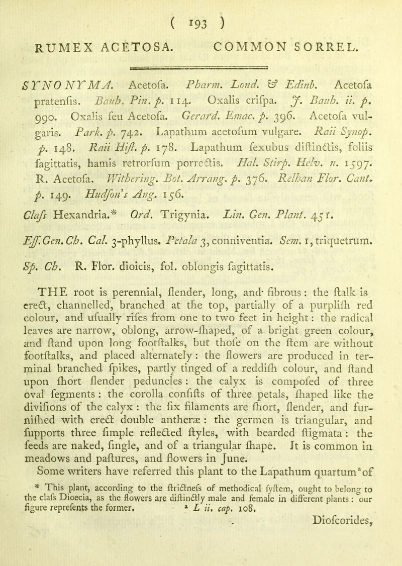 RUMEX ACETOSA. COMMON SORREL. ST NO NT MA. Acetofa. Pharm. Pond. Id Edinb. Acetofa pratenfis. Bauh. Pin. p. 114. Oxalis crifpa. J. Daub. ii. p. 990. Oxalis feu Acetofa. Gerard. Einac. p. 396. Acetofa vul- garis. Park. p. 742. Lapathum acetofum vulgare. Rati Synop. p. 148. Rail Hi/}, p. 178. Lapathum fexubus diftindtis, foliis fagittatis, hamis retrorfum porredtis. Hal. Stirp. Helv. n. 1597. R. Acetofa. Withering. Pot. Arrang. p. 376. Relban Flor. Cant, p. 149. Hudfon s Ang. 156. Clafs Hexandria.* Ord. Trigynia. Lin. Gen. Plant. 451. EJf.Gen.Ch. Cal. 3-phyllus. Petala 3, conniventia. Sem. 1, triquetrum. Sp. Ch. R. Flor. dioicis, fol. oblongis fagittatis. THE root is perennial, flender, long, and' fibrous : the ftalk is erect, channelled, branched at the top, partially of a purplifh red colour, and ufually rifes from one to two feet in height: the radical leaves are narrow, oblong, arrow-fhaped, of a bright green colour, and hand upon long footftalks, but thofe on the Hem are without footflalks, and placed alternately: the flowers are produced in ter- minal branched fpikes, partly tinged of a reddifh colour, and ftand upon fhort flender peduncles : the calyx is compofed of three oval fegments : the corolla confifts of three petals, fhaped like the divifions of the calyx : the fix filaments are fhort, flender, and fur- nifhed with eredt double antherse : the germen is triangular, and fupports three Ample reflected ftyles, with bearded fligmata : the feeds are naked, Angle, and of a triangular fhape. Jt is common in meadows and paftures, and flowers in June. Some writers have referred this plant to the Lapathum quartumaof * This plant, according to the ftri&nefs of methodical fyftem, ought to belong to the clafs Dioecia, as the flowers are diftindtly male and female in different plants : our figure reprefents the former. a L ii, cap. 108. Diofcorides,