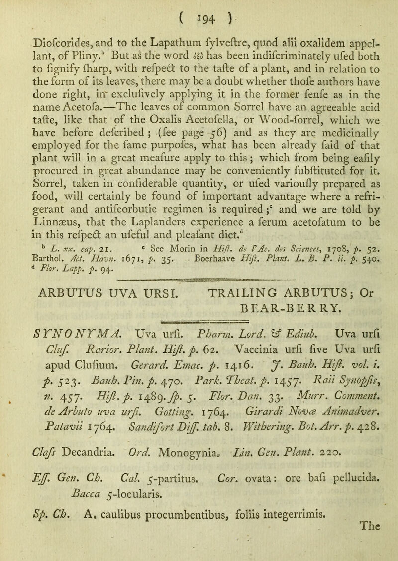 ( <94 ) Diofcorides, and to tlie Lapathum fylveftre, quod alii oxalidem appel- lant, of Pliny.b But as the word h& has been indifcriminately ufed both to fignify fharp, with refpedt to the tafte of a plant, and in relation to the form of its leaves, there may be a doubt whether thofe authors have done right, in' exclusively applying it in the former fenfe as in the name Acetofa.—The leaves of common Sorrel have an agreeable acid tafte, like that of the Oxalis Acetofella, or Wood-forrel, which we have before defcribed ; (fee page 56) and as they are medicinally employed for the fame purpofes, what has been already faid of that plant will in a great meafure apply to this; which from being eaftly procured in great abundance may be conveniently fubftituted for it. Sorrel, taken in considerable quantity, or ufed varioufly prepared as food, will certainly be found of important advantage where a refri- gerant and antifcorbutic regimen is required ;c and we are told by Linnaeus, that the Laplanders experience a ferum acetofatum to be in this refpedt an ufeful and plealant diet.d b L. xx. cap. 21. c See Morin in Hi ft. de V Ac. des Sciences, 1708, p. 52. Barthol. Adi. Havn. 1671, p. 35. Boerhaave Hift. Plant. L. B. P. ii. p. 540. d Flor. Lapp. p. 94. - ■■ ■ 1 — ARBUTUS UVA URSI. TRAILING ARBUTUS; Or BEAR-BERRY. SYNONYM A. Uva urfi. Pbarm. Lord. & Edinb. Uva urft Cluf. Rarior. Plant. Hi/l. p. 62. Vaccinia urft five Uva urft apud Cluftum. Gerard. Emac. p. 1416. f. Bauh. Hift. vol. i. p. 523. Bauh. Pin. p. 470. Park. Yheat. p. 1457* Raii Synopfis, n. 457. Hift. p. 1489.fp. 5. Flor. Dan. 33. Murr. Comment. de Arbuto uva urfi. Got ting. 1764. Girardi Novae Animadver. Patavii 1764. San difort Dijf. tab. 8. Withering. Bot. Arr. p. 428. Clafs Decandria. Ord. Monogyniatf Lin. Gen. Plant. 220. EJf. Gen. Ch. Cal. 5-partitus. Cor. ovata: ore baft pellucida. Bacca 5-locularis. Sp. Ch. A. caulibus procumbentibus, foliis integerrimis. The