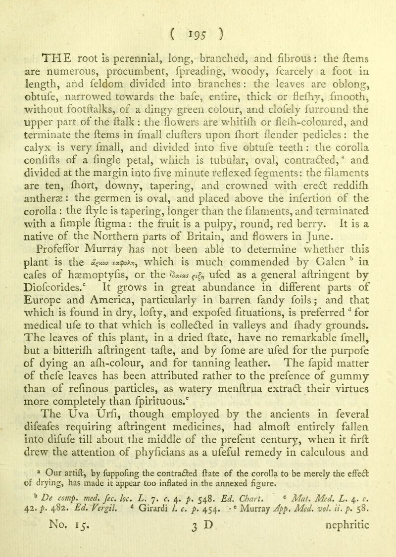 ( >95 ) THE root is perennial, long, branched, and fibrous: the hems are numerous, procumbent, fpreading, woody, fcarcely a foot in length, and feldom divided into branches: the leaves are oblong, obtufe, narrowed towards the bafe, entire, thick or flefhy, fmooth, without footftalks, of a dingy green colour, and cloiely furround the upper part of the ftalk : the flowers are whitiih or flefti-coloured, and terminate the Items in fmall clufters upon fhort flender pedicles : the calyx is very fmall, and divided into five obtufe teeth : the corolla confifts of a Angle petal, which is tubular, oval, contracted,a and divided at the margin into five minute reflexed fegments: the filaments are ten, fhort, downy, tapering, and crowned with ereCt reddifh antheras: the germen is oval, and placed above the infertion of the corolla : the ftyle is tapering, longer than the filaments, and terminated with a fimple ftigma: the fruit is a pulpy, round, red berry. It is a native of the Northern parts of Britain, and flowers in June. Profeflor Murray has not been able to determine whether this plant is the oh=™v souwhich is much commended by Galen b in cafes of hasmoptyfis, or the &«*** ufed as a general aftringent by Diofcorides.c It grows in great abundance in different parts of Europe and America, particularly in barren fandy foils ; and that which is found in dry, lofty, and expofed fituations, is preferred d for medical ufe to that which is collected in valleys and fhady grounds. The leaves of this plant, in a dried ftate, have no remarkable fmell, but a bitterifh aftringent tafte, and by fome are ufed for the purpofe of dying an afh-colour, and for tanning leather. The fapid matter of thefe leaves has been attributed rather to the prefence of gummy than of refinous particles, as watery menftrua extraCt their virtues more completely than fpirituous.6 The Uva Urfi, though employed by the ancients in feveral difeafes requiring aftringent medicines, had almoft entirely fallen into difufe till about the middle of the prefent century, when it firft drew the attention of phyficians as a ufeful remedy in calculous and a Our artift, by fuppofing the contra&ed ftate of the corolla to be merely the effecft of drying, has made it appear too inflated in the annexed figure. b De comp. med. fee. loc. L. 7. c. 4. p. 548. Ed. Chart. c Mat. Med. L. 4. c. 42. p. 482. Ed. Vergil, d Girardi /. c. p. 454. -e Murray App, Med. vol. ii.p, 58. No. 15. 3D nephritic