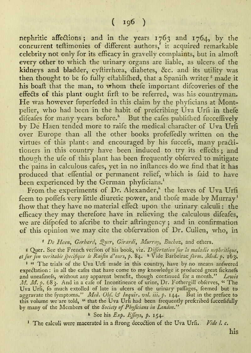 ( !96 ) nephritic affe&ions ; and in the years 1763 and 1764, by the concurrent teftimonies of different authors/ it acquired remarkable celebrity not only for its efficacy in gravelly complaints, but in almoft every other to which the urinary organs are liable, as ulcers of the kidneys and bladder, cyftirrhoea, diabetes, &c. and its utility was then thought to be fo fully eftablifhed, that a Spanifh writer s made it his boaft that the man, to whom thefe important difcoveries of the effects of this plant ought firft to be referred, was his countryman. He was however fuperfeded in this claim by the phyficians at Mont- pelier, who had been in the habit of prefcribing Uva Urfi in thefe difeafes for many years before.11 But the cafes published fucceffively by De Haen tended more to raife the medical character of Uva Urfi over Europe than all the other books profeffedly written on the virtues of this plant -: and encouraged by his fuccefs, many practi- tioners in this country have been induced to try its effects; and though the ufe of this plant has been frequently obferved to mitigate the pains in calculous cafes, yet in no inltances do we find that it has produced that effential or permanent relief, which is faid to have been experienced by the German phyficians.1 From the experiments of Dr. Alexander/ the leaves of Uva Urfi feem to poffefs very little diuretic power, and thofe made by Murray1 fhow that they have no material effedf upon the urinary calculi: the efficacy they may therefore have in relieving the calculous difeafes, we are difpofed to afcribe to their aftringency ; and in confirmation of this opinion we may cite the obfervation of Dr. Cullen, who, in f De Haen, Gerhard} Jfhier, Girardi, Murray, Buchoz, and others. £ Quer. See the French verfion of his book, viz. Difertation fur la maladie nephritique, et fur Jon veritable fpecifique le Raiftn d’ours, p. 84. h Vide Barbeirac form. Med. p. 163; 1 “ The trials of the Uva Urfi made in this country, have by no means anfwered expectation: in all the cafes that have come to my knowledge it produced great ficknefs and uneafinefs, without any apparent benefit, though continued for a month.” Lewis M. M. p. 683. And in a cafe of Incontinence of urine, Dr. Fothergill obferves, “ The Uva Urfi, fo much extolled of late in ulcers of the urinary paflages, feemed but to aggravate the fymptoms.” Med. Obf. Lf lnquir. vol. Hi. p. 144. But in the preface to this volume we are told, <c that the Uva Urfi had been frequently prefcribed fuccefsfully by many of the Members of the Society of Phyficians in London.'” k See his Exp. EJfays, p. 154. 1 The calculi were macerated in a flrong deco&ion of the Uva Urfi. Vide 1. c. his