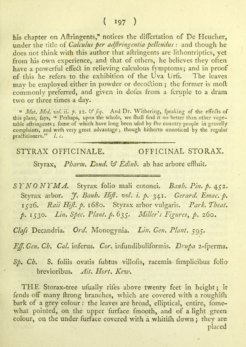 ( >97 ) his chapter on Aftringents,” notices the differtation of De Heucher, under the title of Calculus per adjlriftgentia pellen'dus : and though he does not think with this author that aftringents are lithontriptics, yet from his own experience, and that of others, he believes they often have a powerful effedt in relieving calculous fymptoms; and in proof of this he refers to the exhibition of the Uva Lrfi. The leaves may be employed either in powder or decodtion ; the former is moft commonly preferred, and given in dofes from a fcruple to a dram two or three times a day. m Mat. Med. vol. it. p. 12. & feq. And Dr. Withering, fpeaking of the effects of this plant, fays, “ Perhaps, upon the whole, we (hall find it no better than other vege- table aftringents; fome of which have long been ufed by the country people in gravelly complaints, and with very great advantage; though hitherto unnoticed by the regular practitioners.” L c. ——1 ■- STYRAX OFFICINALE. OFFICINAL STORAX. Styrax, Pbarm. Fond. & Edinb. ab hac arbore effluit. SYNONYM A. Styrax folio mali cotonei. Baith. Pin. p. 452^ Styrax arbor. J. Baub. Hijl. vol. i. p. 341. Gerard. Emac. p. 1526. Raii Hi/l. p. 1680. Styrax arbor vulgaris. Park.Tbeat. p. 1530. Lin. Spec. Plant, p. 635. Miller s Figures, p. 260. Clafs Decandria. Ord. Monogynia. Lin. Gen. Plant. 59.5.. EJJ. Gen. Cb. Cal. inferus. Cor. infundibuliformis. Drupa 2-fperma. Sp. Cb. S. foliis ovatis fubtus villofis, raxemis fimplicibus folio brevioribus. Ait. Hort. Kew. THE Storax-tree ufually rifes above twenty feet in height; it fends off many ftrong branches, which are covered with a roughifh bark of a grey colour : the leaves are broad, elliptical, entire, fome- what pointed, on the upper furface fmooth, and of a light green colour, on the under furface covered with a whitifh down; they are placed