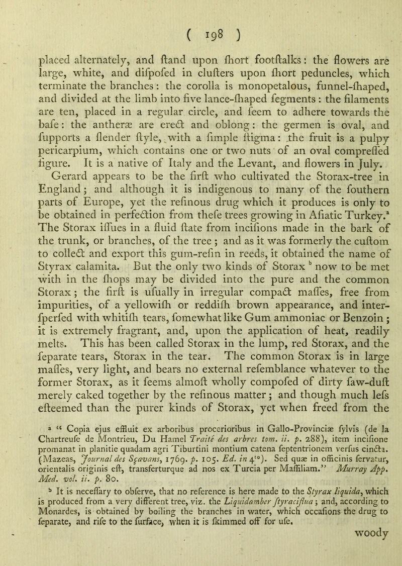 ( *98 ) placed alternately, and ftand upon fhort footftalks: the flowers are large, white, and difpofed in clufters upon fhort peduncles, which terminate the branches : the corolla is monopetalous, funnel-fhaped, and divided at the limb into five lance-fhaped fegments : the filaments are ten, placed in a regular circle, and feem to adhere towards the bafe: the antheras are ereCt and oblong: the germen is oval, and fupports a flender ftyle, with a fimple ftig'ma: the fruit is a pulpy pericarpium, which contains one or two nuts of an oval compreffed figure. It is a native of Italy and the Levant, and flowers in July. Gerard appears to be the firft who cultivated the Storax-tree in England ; and although it is indigenous to many of the fouthern parts of Europe, yet the refmous drug which it produces is only to be obtained in perfection from thefe trees growing in Afiatic Turkey.3 The Storax iffues in a fluid date from incifions made in the bark of the trunk, or branches, of the tree ; and as it was formerly the cuftom to colleCt and export this gum-refin in reeds, it obtained the name of Styrax calamita. But the only two kinds of Storax b now to be met with in the fliops may be divided into the pure and the common Storax ; the firft is ufually in irregular compaCt mafles, free from impurities, of a yellowifh or reddifh brown appearance, and inter- fperfed with whitifti tears, fomewhat like Gum ammoniac or Benzoin ; it is extremely fragrant, and, upon the application of heat, readily melts. This has been called Storax in the lump, red Storax, and the feparate tears, Storax in the tear. The common Storax is in large mafles, very light, and bears no external refemblance whatever to the former Storax, as it feems almoft wholly compofed of dirty faw-duft merely caked together by the refmous matter; and though much lefs efteemed than the purer kinds of Storax, yet when freed from the a cc Copia ejus effluit ex arboribus procerioribus in Gallo-Provinciae fylvis (de la Chartreufe de Montrieu, Du Hamel Traitc des arbres tom. ii. p. 288), item incifione promanat in planitie quadam agri Tiburtini montium catena feptentrionem verfus cinCfa. (Mazeas, Journal des Spavans, 1769. p. 105. Ed. in 410). Sed quae in officinis ferva^ur, orientalis originis eft, transferturque ad nos ex Turcia per Maffiliam.” Murray App. Med. vol. ii. p. 80. b It is neceftary to obferve, that no reference is here made to the Styrax liquida, which is produced from a very different tree, viz. the Liquidamber ftyraciflua ; and, according to Monardes, is obtained by boiling the branches in water, which occafions the drug to feparate, and rife to the furface, when it is fkimmed off for ufe. woody