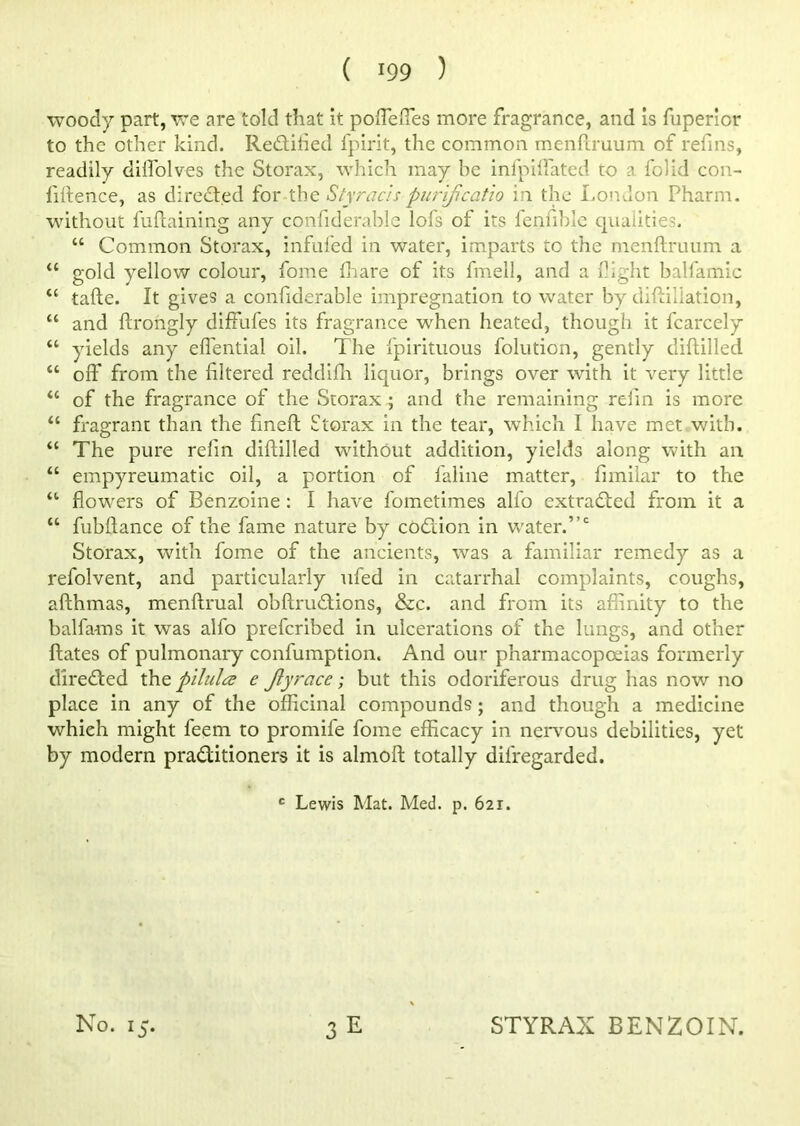 woody part, we are told that it poflefles more fragrance, and is fuperior to the other kind. Rectified fpirit, the common menftruum of refins, readily difl'olves the Storax, which may be infpiffated to a folid con- fidence, as directed for the Sly rads purijicatlo in the London Pharm. without fuftaining any confiderable lofs of its fenfiblc qualities. “ Common Storax, infilled in water, imparts to the menftruum a u gold yellow colour, fome fhare of its fmell, and a fight balfamic <c tafte. It gives a confiderable impregnation to water by diftillation, “ and ftrongly diffufes its fragrance when heated, though it fcarcely “ yields any eflential oil. The fpirituous folution, gently diftilled “ off* from the filtered reddiffi liquor, brings over with it very little “ of the fragrance of the Storax ; and the remaining refin is more “ fragrant than the fineft Storax in the tear, which I have met with. u The pure refin diftilled without addition, yields along with an “ empyreumatic oil, a portion of faline matter, fnnilar to the “ flowers of Benzoine : I have fometimes allb extracted from it a “ fubftance of the fame nature by codiion in water.”c Storax, with fome of the ancients, was a familiar remedy as a refolvent, and particularly ufed in catarrhal complaints, coughs, afthmas, menftrual obftruCtions, &c. and from its affinity to the balfams it was alfo preferibed in ulcerations of the lungs, and other ftates of pulmonary confumption. And our pharmacopoeias formerly directed the pilules e Jlyrace; but this odoriferous drug has nov; no place in any of the officinal compounds; and though a medicine which might leem to promife fome efficacy in nervous debilities, yet by modern practitioners it is almoft totally difregarded. c Lewis Mat. Med. p. 621.