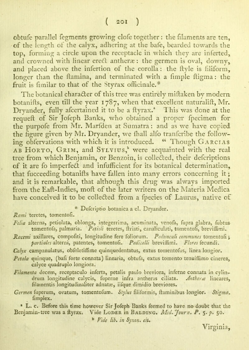 obtufe parallel fegments growing clofe together: the filaments are ten, of the length of the calyx, adhering at the bafe, bearded towards the top, forming a circle upon the receptacle in which they are inferted, and crowned with linear ere<ft antherae : the germen is oval, downy, and placed above the infertion of the corolla: the ftyle is filiform, longer than the ftamina, and terminated with a fimple ftigma: the fruit is fimilar to that of the Styrax officinale.* The botanical character of this tree was entirely miftaken by modern botanifts, even till the year 1787, when that excellent naturalift, Mr. Dryander, fully afeertained it to be a ftyrax.a 1 his was done at the requeft of Sir Jofeph Banks, who obtained a proper fpecimen for the purpofe from Mr. Marfden at Sumatra: and as we have copied the figure given by Mr. Dryander, we fhall alfo tranferibe the follow- ing obfervations with which it is introduced. “ Though Garcias ab Horto, Grim, and Sylvius,1, were acquainted with the real tree from which Benjamin, or Benzoin, is collected, their deferiptions of it are fo imperfedt and infufficient for its botanical determination, that fucceeding botanifts have fallen into many errors concerning it; and it is remarkable, that although this drug was always imported from the Eaft-Indies, moft of the later writers on the Materia Medica have conceived it to be collected from a fpecies of Laurus, native of * Defcriptio botanica a cl. Dryander. Rami teretes, tomentofi. Folia alterna, petiolata, oblonga, integerrima, acuminata, venofa, fupra glabra, fubtus tomentofa, palmaria. Petioli teretes, ftriati, canaliculati, tomentofi, breviffimi. Racemi axillares, compofiti, longitudine fere foliorum. Pedunculi communes tomentofi; partiales alterni, patentes, tomentofi. Pedieelli breviffimi. Flores fecundi. Calyx campanulatus, obfoletiffime quinquedentatus, extus tomentofus, linea longior. Pctala quinque, (bafi forte connata) linearia, obtufa, extus tomento tenuiffimo cinerea, calyce quadruplo longiora. Fi'lamenta decern, receptaculo inferta, petalis paulo breviora, inferne connata in cylin- drum longitudine calycis, fuperne infra antheras ciliata. Anthera lineares, filamentis longitudinaliter adnatae, iifque dimidio breviores. Germen fuperum, ovatum, tomentofum. Stylus filiformis, ftaminibus longior. Stigma. fimplex. 1 L. c. Before this time however Sir Jofeph Banks feemed to have no doubt that the Benjamin-tree was a ftyrax. Vide Loder in Balding. Med. Journ. P. 5. />. 50. b Vide lib. in Synon. ciu Virginia,