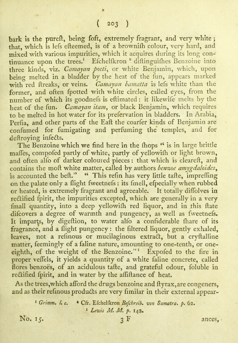 ( ) bark is the pured, being foft, extremely fragrant, and very white ; that, which is lefs efteemed, is of a brownifh colour, very hard, and mixed with various impurities, which it acquires during its long con- tinuance upon the trees.1 Efchelfkron k didinguifhes Benzoine into three kinds, viz. Camayan pocti, or white Benjamin, which, upon being melted in a bladder by the heat of the fun, appears marked with red dreaks, or veins. Camayan bamatta is lefs white than the former, and often fpotted with white circles, called eyes, from the number of which its goodnefs is edimated : it likewife melts by the heat of the fun. Camayan itam, or black Benjamin, which requires to be melted in hot water for its prefervation in bladders. In Arabia, Perfia, and other parts of the Ead the coarfer kinds of Benjamin are confumed for fumigating and perfuming the temples, and for dedroying infedts. The Benzoine which we find here in the fhops “ is in large brittle mafles, compofed partly of white, partly of yellowifh or light brown, and often alfo of darker coloured pieces: that which is cleared, and contains the mod white matter, called by authors bctiKoe a?nygdaloidesy is accounted the bed.” “ This refin has very little tade, impreding on the palate only a fiight fweetnefs : its fmell, efpecially when rubbed or heated, is extremely fragrant and agreeable. It totally didolves in rectified fpirit, the impurities excepted, which are generally in a very fmall quantity, into a deep yellowifh red liquor, and in this date difcovers a degree of warmth and pungency, as well as fweetnefs. It imparts, by digedion, to water alfo a confiderable fhare of its fragrance, and a dight pungency: the filtered liquor, gently exhaled, leaves, not a refinous or mucilaginous extract, but a crydalline matter, feemingly of a faline nature, amounting to one-tenth, or one- eighth, of the weight of the Benzoine.”1 Expofed to the fire in proper vefiels, it yields a quantity of a white faline concrete, called flores benzoes, of an acidulous tade, and grateful odour, foluble in rectified fpirit, and in water by the abidance of heat. As the trees,which afford the drugs benzoine and dyrax,are congeners, and as their refinous products are very fimilar in their external appear- 1 Grimm. 1. c. k Cfr. Efchelfkron Befcbreib. von Sumatra, p. 62. 1 Lewis M. M. p. 142,