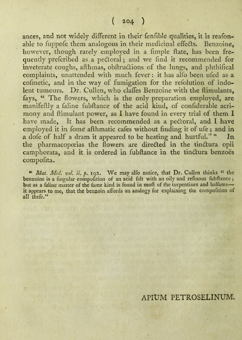 ances, and not widely different in their fenfible qualities, it is reafon- able to fuppofe them analogous in their medicinal effects. Benzoine, however, though rarely employed in a fimple ftate, has been fre- quently prefcribed as a pedtoral; and we fmd it recommended for inveterate coughs, afthmas, obftru&ions of the lungs, and phthifical complaints, unattended with much fever: it has alfo been ufed as a cofmetic, and in the way of fumigation for the refolution of indo- lent tumours. Dr. Cullen, who claffes Benzoine with the ftimulants, fays, “ The flowers, which is the only preparation employed, are manifeftly a faline fubftance of the acid kind, of confiderable acri- mony and ftimulant power, as I have found in every trial of them I have made, It has been recommended as a pectoral, and I have employed it in fome afthmatic cafes without finding it of ufe; and in a dofe of half a dram it appeared to be heating and hurtful.” m In the pharmacopoeias the flowers are directed in the tindtura opii camphorata, and it is ordered in fubftance in the tindhira benzoes compofita. m Mat. Med. vol. it. p. 192. We may alfo notice, that Dr. Cullen thinks “ the benzoine is a lingular compofition of an acid fait with an oily and refinous fubftance ; but as a faline matter of the fame kind is found in molt of the turpentines and balfams—• it appears to me, that the benzoin affords an analogy for explaining the compofition of all thefe.” / APIUM PETROSELINUM.