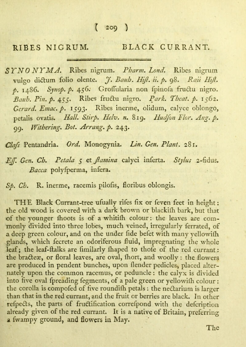 ( 2°9 ) RIBES NIGRUM. BLACK CURRANT. SYNONYM A. Ribes nigrum. Pbartn. Lond. Ribes nigrum vulgo didtum folio olente. J. Bauh. Hift. ii. p. 98. Rail Hijl. p. i486. Synop. p. 456. GrofTularia non fpinofa frudtu nigro. Bauh. Pin. p. 455. Ribes frudtu nigro. Park. Theat. p. 1562. Gerard. Emac.p. 1593. Ribes inerme, olidum, calyce oblongo, petalis ovatis. Hall. Stirp. Helv. n. 819. Hudfon Flor. Aug. p. 99. Withering. Bot. Arrang. p. 243. Clafs Pentandria. Ord. Monogynia. Lin. Gen. Plant. 281. EjJ'. Gen. Ch. Pet ala 5 et Jlamhia calyci inferta. Stylus 2-fidus. Bacca polyfperma, infera. Sp. Ch. R. inerme, racemis pilofis, fioribus oblongis. THE Black Currant-tree ufually rifes fix or feven feet in height: the old wood is covered with a dark brown or blackifh bark, but that of the younger fhoots is of a whitifh colour: the leaves are com- monly divided into three lobes, much veined, irregularly ferrated, of a deep green colour, and on the under fide befet with many yellowifh glands, which fecrete an odoriferous fluid, impregnating the whole leaf; the leaf-ftalks are limilarly fhaped to thofe of the red currant: the bradtese, or floral leaves, are oval, fhort, and woolly : the flowers are produced in pendent bunches, upon flender pedicles* placed alter- nately upon the common racemus, or peduncle: the calyx is divided into five oval fpreading fegments, of a pale green or yellowifh colour: the corolla is compofed of five roundifh petals : the nedtarium is larger than that in the red currant, and the fruit or berries are black. In other refpedts, the parts of frudtification correfpond with the defcription already given of the red currant. It is a native of Britain, preferring a fwampy ground, and flowers in May.