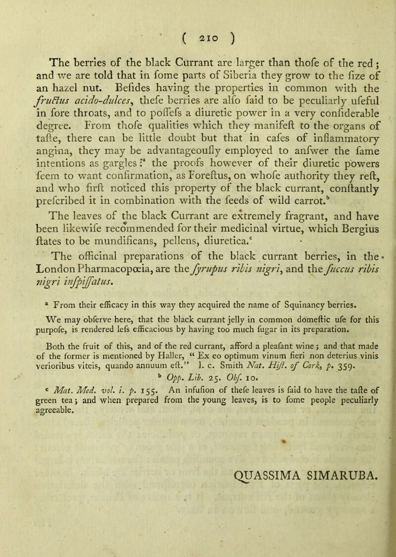 The berries of the black Currant are larger than thofe of the red ; and we are told that in fome parts of Siberia they grow to the fize of an hazel nut. Befides having the properties in common with the frit Bus acido-dulces, thefe berries are alfo faid to be peculiarly ufeful in fore throats, and to poflefs a diuretic power in a very confiderable degree. From thofe qualities which they manifeft to the organs of tafte, there can be little doubt but that in cafes of inflammatory angina, they may be advantageoufly employed to anfwer the fame intentions as gargles :a the proofs however of their diuretic powers feern to want confirmation, as Foreftus, on whofe authority they reft, and who firft noticed this property of the black currant, conftantly prefcribed it in combination with the feeds of wild carrot.b The leaves of the black Currant are extremely fragrant, and have been likewife recommended for their medicinal virtue, which Bergius ftates to be mundificans, pellens, diuretica.c The officinal preparations of the black currant berries, in the • London Pharmacopoeia, are the fyrupus ribis nigri, and the fuccus ribis nigri infpijfatus. a From their efficacy in this way they acquired the name of Squinancy berries. We may obferve here, that the black currant jelly in common domeftic ufe for this purpofe, is rendered lei's efficacious by having too much fugar in its preparation. Both the fruit of this, and of the red currant, afford a pleafant wine ; and that made of the former is mentioned by Haller, “ Ex eo optimum vinum fieri non deterius vinis verioribus viteis, quarido annuum eft.” 1. c. Smith Nat. Hift. of Cork, p. 359. b Opp. Lib. 25. Obf. 10, c Mat. Med. vol. i. p. 155. An infufion of thefe leaves is faid to have the tafte of green tea; and when prepared from the young leaves, is to fome people peculiarly agreeable. QUASSIMA SIMARUBA.