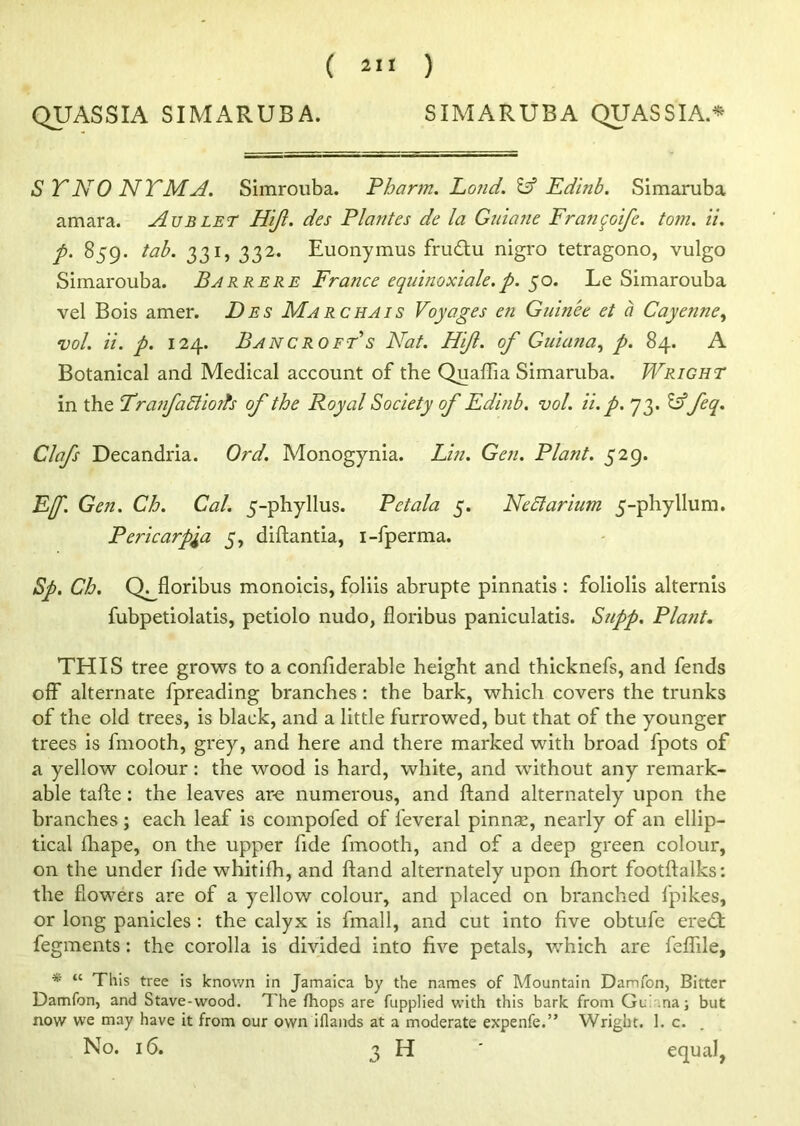 QUASSIA SIMARUBA. SIMARUBA QUASSIA* S TNO NTMA. Simrouba. Pharm. Pond. & Edinb. Simaruba amara. Aublet Hijl. des Plantes de la Gniane Fran(qoife. to?n. ii. p. 859. tab. 331, 332. Euonymus frudtu nigro tetragono, vulgo Simarouba. Bar rere France equinoxiale.p. 50. Le Simarouba vel Bois amer. Des Marchais Voyages en Guin'ee et a Cayenne, vol. ii. p. 124. Bancroft's Nat. Hijl. of Guiana, p. 84. A Botanical and Medical account of the Quaffia Simaruba. Wright in the TranfaSlioifs of the Royal Society of Edinb. vol. ii. p. 73. Idfeq. Clafs Decandria. Ord. Monogynia. Lin. Gen. Plant. 529. Ef. Gen. Ch. Cal. 5-phyllus. Pet ala 5. Neclarium 5-phyllum. Pericarpla 5, diftantia, i-fperma. Sp. Ch. QHloribus monoicis, foliis abrupte pinnatis : foliolis alternis fubpetiolatis, petiolo nudo, floribus paniculatis. Supp. Plant. THIS tree grows to a confiderable height and thicknefs, and fends off alternate fpreading branches: the bark, which covers the trunks of the old trees, is black, and a little furrowed, but that of the younger trees is fmooth, grey, and here and there marked with broad fpots of a yellow colour: the wood is hard, white, and without any remark- able tafte: the leaves are numerous, and hand alternately upon the branches; each leaf is compofed of feveral pinnae, nearly of an ellip- tical fhape, on the upper fide fmooth, and of a deep green colour, on the under fide whitifh, and Hand alternately upon ihort footftalks: the fiowers are of a yellow colour, and placed on branched fpikes, or long panicles : the calyx is fmall, and cut into five obtufe eredt fegments: the corolla is divided into five petals, which are feflile, * “ This tree is known in Jamaica by the names of Mountain Darofon, Bitter Damfon, and Stave-wood. The fhops are fupplied with this bark from Gl naj but now we may have it from our own illands at a moderate expenfe.” Wright. 1. c. No. 16. 3 H equal,