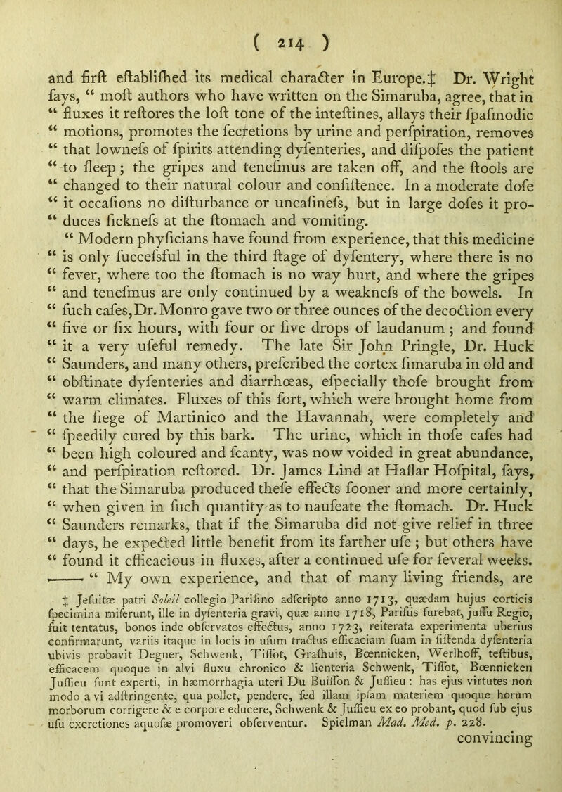 and firft eftabliffied its medical chara&er in Europe.^: Dr. Wright fays, “ moft authors who have written on the Simaruha, agree, that in “ fluxes it reftores the loft tone of the inteftines, allays their fpafmodic “ motions, promotes the fecretions by urine and perfpiration, removes “ that lownefs of fpirits attending dyfenteries, and difpofes the patient “ to fleep ; the gripes and tenefmus are taken oft”, and the ftools are “ changed to their natural colour and confiftence. In a moderate dofe “ it occafions no difturbance or uneaftnefs, but in large dofes it pro- u duces ficknefs at the ftomach and vomiting. “ Modern phyficians have found from experience, that this medicine “ is only fuccefsful in the third ftage of dyfentery, where there is no “ fever, where too the ftomach is no way hurt, and where the gripes “ and tenefmus are only continued by a weaknefs of the bowels. In “ fuch cafes, Dr. Monro gave two or three ounces of the decodion every “ five or fix hours, with four or five drops of laudanum ; and found <c it a very ufeful remedy. The late Sir John Pringle, Dr. Huck “ Saunders, and many others, prefcribed the cortex fimaruba in old and “ obftinate dyfenteries and diarrhoeas, efpecially thofe brought from “ warm climates. Fluxes of this fort, which were brought home from “ the fiege of Martinico and the Havannah, were completely and “ fpeedily cured by this bark. The urine, which in thofe cafes had “ been high coloured and fcanty, was now voided in great abundance, “ and perfpiration reftored. Dr. James Lind at Haflar Hofpital, fays, “ that the Simaruha produced thefe effects fooner and more certainly, “ when given in fuch quantity as to naufeate the ftomach. Dr. Huck “ Saunders remarks, that if the Simaruba did not give relief in three “ days, he expended little benefit from its farther ufe ; but others have “ found it efficacious in fluxes, after a continued ufe for feveral weeks. “ My own experience, and that of many living friends, are % Jefuitae patri Soleil collegio Parifino adfcripto anno 1713, quaedam hujus corticis fpecimina miferunt, ille in dyfenteria gravi, quae anno 1718, Parifiis furebat, jufTu Regio, fuit tentatus, bonos inde obfervatos effedtus, anno 1723, reiterata experimenta uberius Gonfirmarunt, variis itaque in locis in ufum tradhis efficaciam fuam in fiftenda dyfenteria ubivis probavit Degner, Schwenk, TifTot, Grafhuis, Boennicken, WerlhofF, teftibus, efficacem quoque in alvi fluxu chronico & lienteria Schwenk, TifTot, Boennicken Juffieu funt experti, in haemorrhagia uteri Du BuilTon & Juffieu : has ejus virtutes non modo a vi adftringente, qua pollet, pendere, fed illam ipfam materiem quoque horum morborum corrigere & e corpore educere, Schwenk & Juffieu ex eo probant, quod fub ejus ufu excretiones aquofae promoveri obferventur. Spielman Mad. Med. p. 228. convincing