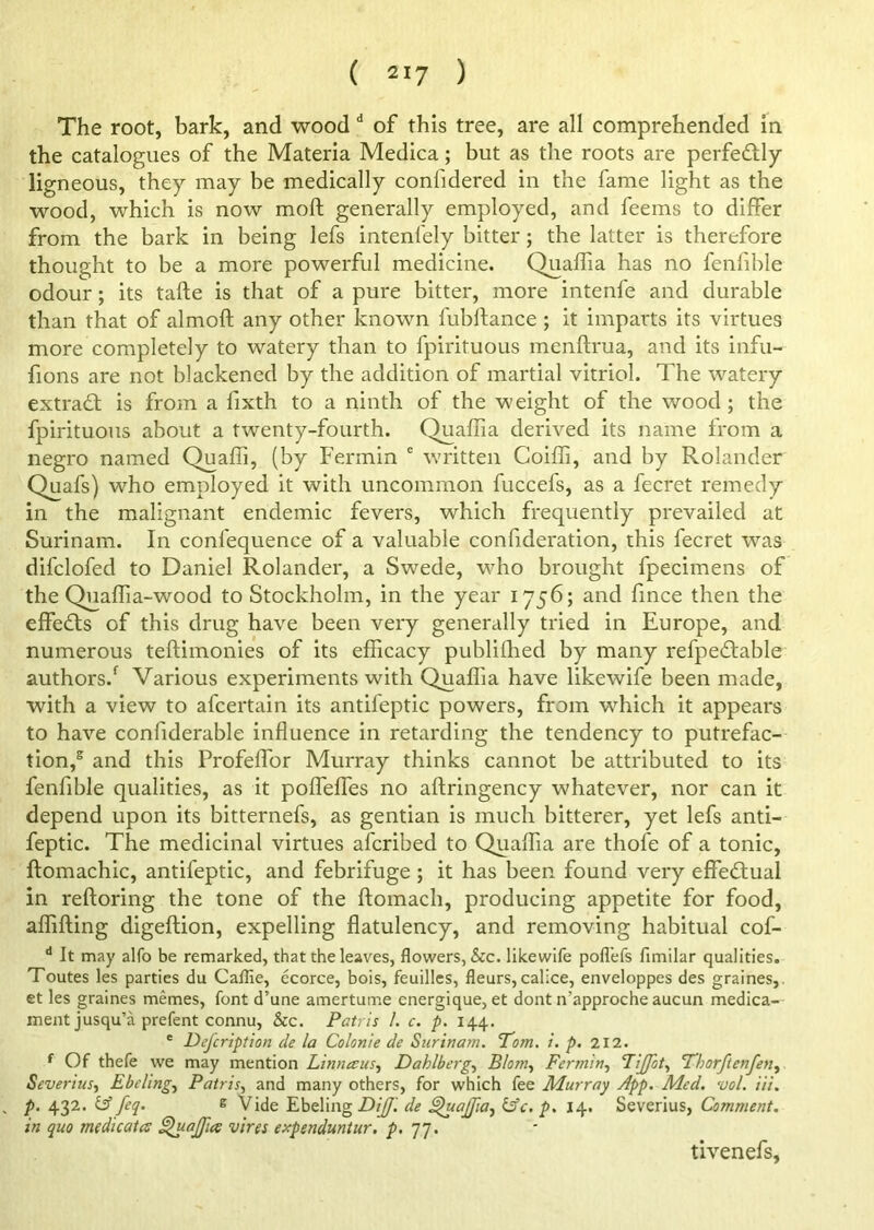 The root, bark, and wood d of this tree, are all comprehended in the catalogues of the Materia Medica; but as the roots are perfe&ly ligneous, they may be medically confidered in the fame light as the wood, which is now moft generally employed, and feems to differ from the bark in being lefs intenlely bitter; the latter is therefore thought to be a more powerful medicine. Quaffia has no fenfible odour; its tafte is that of a pure bitter, more intenfe and durable than that of almoft any other known fubftance ; it imparts its virtues more completely to watery than to fpirituous menftrua, and its infu- fions are not blackened by the addition of martial vitriol. The watery extradt is from a fixth to a ninth of the weight of the wood ; the fpirituous about a twenty-fourth. Quaffia derived its name from a negro named Quaffi, (by Fermin e written Coiffi, and by Rolander Quafs) who employed it with uncommon fuccefs, as a fecret remedy in the malignant endemic fevers, which frequently prevailed at Surinam. In confequence of a valuable confideration, this fecret was difclofed to Daniel Rolander, a Swede, who brought fpecimens of the Quaffia-wood to Stockholm, in the year 1756; and fince then the effects of this drug have been very generally tried in Europe, and numerous teftimonies of its efficacy publifhed by many refpedtable authors/ Various experiments with Quaffia have likewife been made, with a view to afcertain its antifeptic powers, from which it appears to have confiderable influence in retarding the tendency to putrefac- tion/ and this Profeffor Murray thinks cannot be attributed to its fenfible qualities, as it poffeffes no aftringency whatever, nor can it depend upon its bitternefs, as gentian is much bitterer, yet lefs anti- feptic. The medicinal virtues afcribed to Quaffia are thofe of a tonic, ftomachic, antifeptic, and febrifuge ; it has been found very effectual in reftoring the tone of the ftomach, producing appetite for food, affifting digeftion, expelling flatulency, and removing habitual cof- d It may alfo be remarked, that the leaves, flowers, &c. likewife pofl'efs fimilar qualities. Toutes les parties du Caflie, ecorce, bois, feuilles, fleurs, calice, enveloppes des graines,. et les graines memes, font d’une amertume cnergique, et dont n’approche aucun medica- ment jusqu’a prefent connu, &c. Patris 1. c. p. 144. e Defcription de la Colon]e de Surinam. Tom. i. p. 212. f Of thefe we may mention Linnccus, Dahlberg, Blom, Fermin, FiJJot, Thorftenfen, Severius, Ebcling, Patris, and many others, for which fee Murray App. Med. vol. Hi. p. 432. ^ feq. £ Vide Ebeling DiJJ. de ^uaJJiaj &c. p. 14. Severius, Comment, in quo medicates ^uajfies vires expenduntur. p. 77. tivenefs,