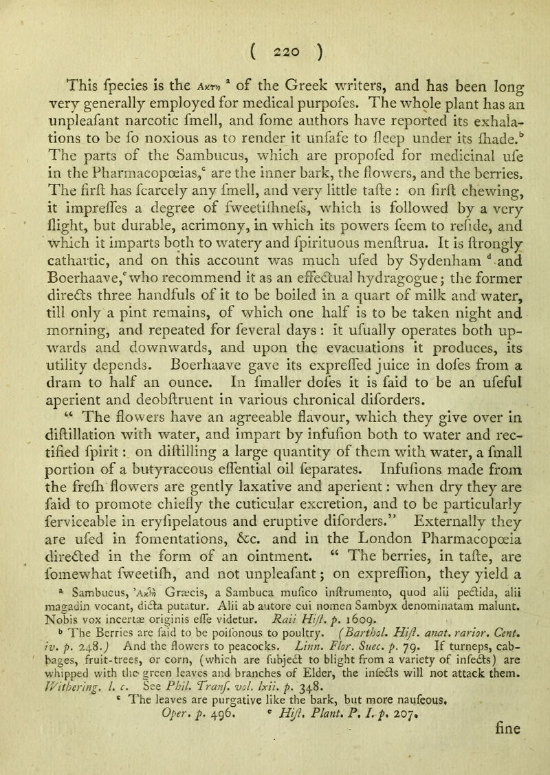 This fpecies is the Axm a of the Greek writers, and has been long very generally employed for medical purpofes. The whole plant has an unpleafant narcotic fmell, and fome authors have reported its exhala- tions to be fo noxious as to render it unfafe to deep under its fhade.b The parts of the Sambucus, which are propofed for medicinal ufe in the Pharmacopoeias,c are the inner bark, the flowers, and the berries. The firft has fcarcely any fmell, and very little tafte : on firft chewing, it imprefles a degree of fweetiihnefs, which is followed by a very flight, but durable, acrimony, in which its powers feem to refide, and which it imparts both to watery and fpirituous menftrua. It is ftrongly cathartic, and on this account was much ufed by Sydenham dand Boerhaave,ewho recommend it as an effectual hydragogue; the former directs three handfuls of it to be boiled in a quart of milk and water, till only a pint remains, of which one half is to be taken night and morning, and repeated for feveral days : it ufually operates both up- wards and downwards, and upon the evacuations it produces, its utility depends. Boerhaave gave its exprefied juice in dofes from a dram to half an ounce. In fmaller dofes it is faid to be an ufeful aperient and deobftruent in various chronical diforders. “ The flowers have an agreeable flavour, which they give over in diftillation with water, and impart by infufion both to water and rec- tified fpirit: on diftilling a large quantity of them with water, a fmall portion of a butyraceous eflential oil feparates. Infufions made from the frelh flowers are gently laxative and aperient: when dry they are faid to promote chiefly the cuticular excretion, and to be particularly ferviceable in eryfipelatous and eruptive diforders.” Externally they are ufed in fomentations, &c. and in the London Pharmacopoeia directed in the form of an ointment. “ The berries, in tafte, are fomewhat fweetilh, and not unpleafant; on expreflion, they yield a a Sambucus, ’AxIa Greeds, a Sambuca mufico inftrumento, quod alii pedlida, alii magadin vocant, didta putatur. Alii ab autore cui nomen Sambyx denominatam malunt. Nobis vox incertae originis efle videtur. Raii Hift. p. 1609. b The Berries are faid to be poilonous to poultry. (Barthol. Hift. anat. rarior. Cent. tv. p. 24.8.) And the flowers to peacocks. Linn. Flor. Suec. p. 79. If turneps, cab- bages, fruit-trees, or corn, (which are fubjedt to blight from a variety of infedts) are whipped with the green leaves and branches of Elder, the infedls will not attack them. Withering. 1. c. See Phil. Tranf. vol. Ixii. p. 348. 8 The leaves are purgative like the bark, but more naufeous, Oper. p. 496. e Hift. Plant. P. I. p, 207,