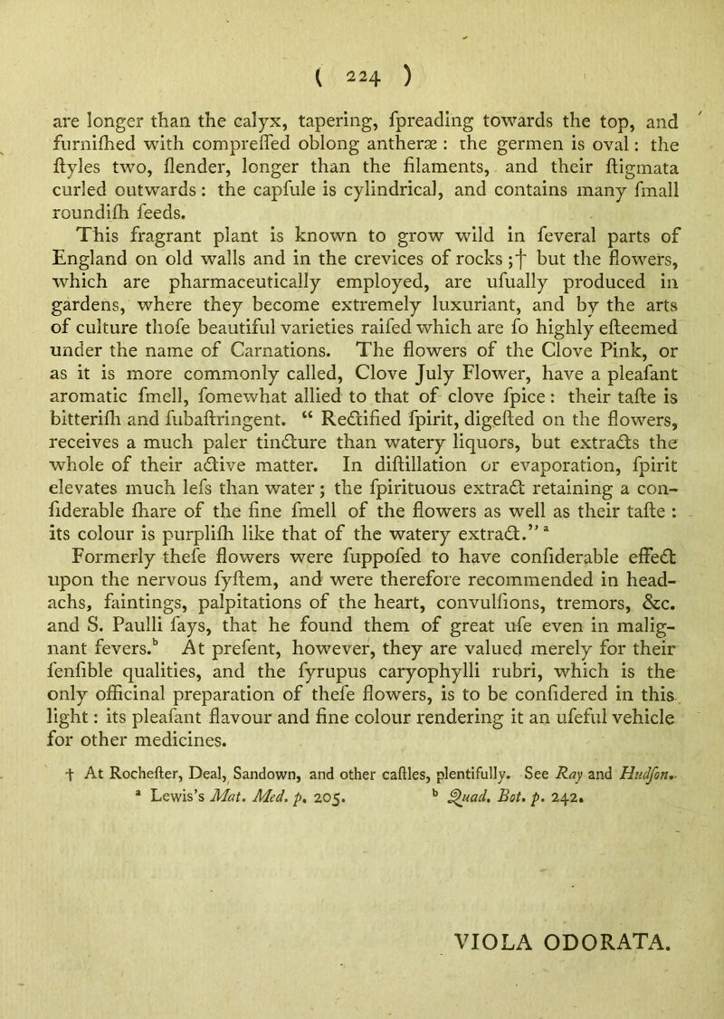 are longer than the calyx, tapering, fpreading towards the top, and furnifhed with compreffed oblong antherse : the germen is oval: the ftyles two, flender, longer than the filaments, and their ftigmata curled outwards: the capfule is cylindrical, and contains many finall roundifh feeds. This fragrant plant is known to grow wild in feveral parts of England on old walls and in the crevices of rocks ; J but the flowers, which are pharmaceutically employed, are ufually produced in gardens, where they become extremely luxuriant, and by the arts of culture thofe beautiful varieties raifecl which are fo highly efteemed under the name of Carnations. The flowers of the Clove Pink, or as it is more commonly called, Clove July Flower, have a pleafant aromatic fmell, fomewhat allied to that of clove fpice : their tafte is bitterifli and fubaftringent. “ Rectified fpirit, digefted on the flowers, receives a much paler tincture than watery liquors, but extracts the whole of their adive matter. In diftillation or evaporation, fpirit elevates much lefs than water; the fpirituous extrad retaining a con- fiderable fhare of the fine fmell of the flowers as well as their tafte : its colour is purplifh like that of the watery extract.”3 Formerly thefe flowers were fuppofed to have confiderable effed upon the nervous fyftem, and were therefore recommended in head- achs, huntings, palpitations of the heart, convulfions, tremors, &c. and S. Paulli fays, that he found them of great ufe even in malig- nant fevers.15 At prefent, however, they are valued merely for their fenfible qualities, and the fyrupus caryophylli rubri, which is the only officinal preparation of thefe flowers, is to be confidered in this light: its pleafant flavour and fine colour rendering it an ufeful vehicle for other medicines. + At Rochefter, Deal, Sandown, and other caftles, plentifully. See Ray and Hudfon.. a Lewis’s Mat. Med. p. 205. b Quad. Bot. p. 242. VIOLA ODORATA.